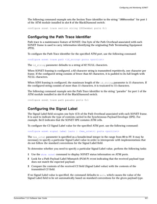 Configuring and Monitoring SONET




               The following command example sets the Section Trace identifier to the string “1800wombat” for port 1
               of the ATM module installed in slot 8 of the BlackDiamond switch:

               configure sonet trace section string 1800wombat ports 8:1



               Configuring the Path Trace Identifier
               Path trace is a maintenance feature of SONET. One byte of the Path Overhead associated with each
               SONET frame is used to carry information identifying the originating Path Terminating Equipment
               (PTE).

               To configure the Path Trace identifier for the specified ATM port, use the following command:

               configure sonet trace path <id_string> ports <portlist>

               The id_string parameter defaults to a string of 62 NULL characters.

               When SONET framing is configured, a 62-character string is transmitted repetitively, one character per
               frame. If the configured string consists of fewer than 62 characters, it is padded to its full length with
               NULL characters.

               When SDH framing is configured, the maximum length of the id_string parameter is 15 characters. If
               the configured string consists of more than 15 characters, it is truncated to 15 characters.

               The following command example sets the Path Trace identifier to the string “parador” for port 1 of the
               ATM module installed in slot 8 of the BlackDiamond switch.

               configure sonet trace path parador ports 8:1



               Configuring the Signal Label
               The Signal Label field occupies one byte (C2) of the Path Overhead associated with each SONET frame.
               It is used to indicate the type of contents carried in the Synchronous Payload Envelope (SPE). For
               example, 0x13 indicates that the SONET SPE contains ATM cells.

               To configure the C2 Signal Label value for the specified ATM port, use the following command:

               configure sonet signal label [auto | <hex_octet>] ports <portlist>

               The hex_octet parameter is specified as a hexadecimal integer in the range from 00 to FF. It may be
               necessary to specify a particular Signal Label value in order to interoperate with implementations that
               do not follow the standard conventions for the Signal Label field.

               To determine whether you need to specify a particular Signal Label value, perform the following tasks:

               1 Use the show sonet command to display SONET status information on ATM ports.
               2 Look for a Path Payload Label Mismatch (PLM-P) event indicating that the received payload type
                 does not match the expected payload.
               3 Compare the contents of the received C2 field (Signal Label value) with the contents of the
                 transmitted C2 field.

               If no Signal Label value is specified, the command defaults to auto, which causes the value of the
               Signal Label field to be set automatically based on standard conventions for the given payload type.




ExtremeWare 7.2.0 Software User Guide                                                                                        501
 