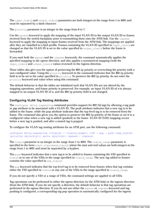 Asynchronous Transfer Mode (ATM) Module




The input_vlanid and output_vlanid parameters are both integers in the range from 1 to 4095 and
must be separated by a slash character.

The priority parameter is an integer in the range from 0 to 7.

Use the egress keyword to apply the mapping of the input VLAN ID to the output VLAN ID to frames
received from the switch backplane prior to transmitting them onto the ATM link. Use the ingress
keyword to apply the mapping to input frames received from the ATM link. The mappings are applied
after they are classified to a QoS profile. Frames containing the VLAN ID specified in input_vlanid are
changed so that the VLAN ID is set to the value specified in output_vlanid before the frame is
forwarded.

If you omit both the egress and the ingress keywords, the command automatically applies the
specified mapping to the egress direction, and also applies a symmetrical mapping (with the
input_vlanid and output_vlanid values reversed) to the ingress direction.

These tables also give you the option of preserving the 802.1p priority or overwriting the priority with a
user-configured value. Using the priority keyword in the command indicates that the 802.1p priority
field is to be set to the value specified in priority. To preserve the 802.1p priority, do not enter the
priority keyword and value when using this command.

The default behavior is that the tables are initialized such that VLAN IDs are not altered by the
mapping operations, and frame priority is preserved. For example, an input VLAN ID of n is always
mapped to an output VLAN ID of n, and the 802.1p priority field is not changed.


Configuring VLAN Tag Nesting Attributes
The configure dot1q tagnesting command provides support for 802.1Q tags by allowing a tag push
or pop attribute to be associated with a VLAN ID. The push attribute indicates that a new tag is to be
added to the frame, while the pop attribute indicates that the top-level tag is to be removed from the
frame. The command also gives you the option to preserve the 802.1p priority of the frame or set it to a
configured value when a new tag is added (pushed) to the frame. VLAN ID (VID) mapping occurs
before a new tag is pushed, and after a nested tag is popped.

To configure the VLAN tag nesting attributes for an ATM port, use the following command:

configure dot1q tagnesting {<vlanid> | <vlanid_range>} [off | pop | push <new_vlanid>
{priority <priority>}] ports <portlist> {egress | ingress}

The vlanid parameter is an integer in the range from 1 to 4095. The vlanid_range parameter is
specified in the form start_vlanid-end_vlanid, where the start and end values are both integers in the
range from 1 to 4095 and must be separated by a hyphen.

The push keyword indicates that a new tag is to be added to frames containing the VID specified in
vlanid or to one of the VIDs in the range specified in vlanid_range. The new tag added to frames
contains the value specified in new_vlanid.

The pop keyword indicates that the top-level tag is to be removed from frames when that tag contains
either the VID specified in vlanid or any one of the VIDs in the range specified in vlanid_range.

If you do not specify a VID or a range of VIDs, the command settings are applied to all VIDs.

Tag operations can be performed in either the egress direction (to the ATM link) or the ingress direction
(from the ATM link). If you do not specify a direction, the default behavior is that tag operations are
performed in the egress direction. If you do not use either the egress or ingress keyword and tag
pushing is configured, a corresponding tag pop operation is automatically configured for the ingress




506                                                                                      ExtremeWare 7.2.0 Software User Guide
 