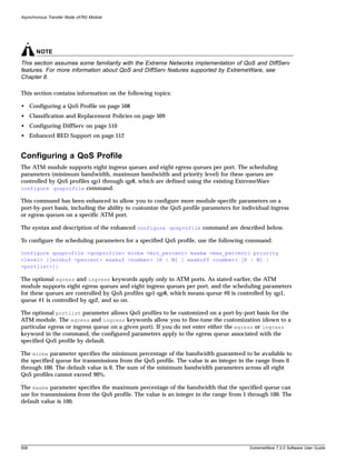 Asynchronous Transfer Mode (ATM) Module




       NOTE
This section assumes some familiarity with the Extreme Networks implementation of QoS and DiffServ
features. For more information about QoS and DiffServ features supported by ExtremeWare, see
Chapter 8.

This section contains information on the following topics:

• Configuring a QoS Profile on page 508
• Classification and Replacement Policies on page 509
• Configuring DiffServ on page 510
• Enhanced RED Support on page 512


Configuring a QoS Profile
The ATM module supports eight ingress queues and eight egress queues per port. The scheduling
parameters (minimum bandwidth, maximum bandwidth and priority level) for these queues are
controlled by QoS profiles qp1 through qp8, which are defined using the existing ExtremeWare
configure qosprofile command.

This command has been enhanced to allow you to configure more module-specific parameters on a
port-by-port basis, including the ability to customize the QoS profile parameters for individual ingress
or egress queues on a specific ATM port.

The syntax and description of the enhanced configure qosprofile command are described below.

To configure the scheduling parameters for a specified QoS profile, use the following command:

configure qosprofile <qosprofile> minbw <min_percent> maxbw <max_percent> priority
<level> {[minbuf <percent> maxbuf <number> [K | M] | maxbuff <number> [K | M] |
<portlist>]}

The optional egress and ingress keywords apply only to ATM ports. As stated earlier, the ATM
module supports eight egress queues and eight ingress queues per port, and the scheduling parameters
for these queues are controlled by QoS profiles qp1-qp8, which means queue #0 is controlled by qp1,
queue #1 is controlled by qp2, and so on.

The optional portlist parameter allows QoS profiles to be customized on a port-by-port basis for the
ATM module. The egress and ingress keywords allow you to fine-tune the customization (down to a
particular egress or ingress queue on a given port). If you do not enter either the egress or ingress
keyword in the command, the configured parameters apply to the egress queue associated with the
specified QoS profile by default.

The minbw parameter specifies the minimum percentage of the bandwidth guaranteed to be available to
the specified queue for transmissions from the QoS profile. The value is an integer in the range from 0
through 100. The default value is 0. The sum of the minimum bandwidth parameters across all eight
QoS profiles cannot exceed 90%.

The maxbw parameter specifies the maximum percentage of the bandwidth that the specified queue can
use for transmissions from the QoS profile. The value is an integer in the range from 1 through 100. The
default value is 100.




508                                                                                     ExtremeWare 7.2.0 Software User Guide
 
