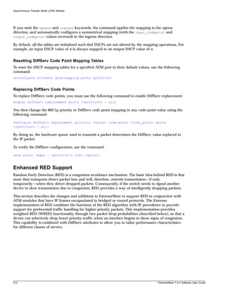 Asynchronous Transfer Mode (ATM) Module




If you omit the egress and ingress keywords, the command applies the mapping to the egress
direction, and automatically configures a symmetrical mapping (with the input_codepoint and
output_codepoint values reversed) in the ingress direction.

By default, all the tables are initialized such that DSCPs are not altered by the mapping operations. For
example, an input DSCP value of n is always mapped to an output DSCP value of n.


Resetting DiffServ Code Point Mapping Tables
To reset the DSCP mapping tables for a specified ATM port to their default values, use the following
command:
unconfigure diffserv dscp-mapping ports <portlist>


Replacing DiffServ Code Points
To replace DiffServ code points, you must use the following command to enable DiffServ replacement:
enable diffserv replacement ports [<portlist> | all]

You then change the 802.1p priority to DiffServ code point mapping to any code point value using the
following command:

configure diffserv replacement priority <value> code-point <code_point> ports
[<portlist> | all]

By doing so, the hardware queue used to transmit a packet determines the DiffServ value replaced in
the IP packet.

To verify the DiffServ configuration, use the command:

show ports {mgmt | <portlist>} info {detail}



Enhanced RED Support
Random Early Detection (RED) is a congestion avoidance mechanism. The basic idea behind RED is that
most data transports detect packet loss and will, therefore, restrain transmission—if only
temporarily—when they detect dropped packets. Consequently, if the switch needs to signal another
device to slow transmission due to congestion, RED provides a way of intelligently dropping packets.

This section describes the changes and additions to ExtremeWare to support RED in conjunction with
ATM modules that have IP frames encapsulated in bridged or routed protocols. The Extreme
implementation of RED combines the functions of the RED algorithm with IP precedence to provide
support for preferential traffic handling for higher-priority packets. This implementation provides
weighted RED (WRED) functionality through two packet-drop probabilities (described below), so that a
device can selectively drop lower-priority traffic when an interface begins to show signs of congestion.
This capability is combined with DiffServ attributes to allow you to tailor performance characteristics
for different classes of service.




512                                                                                      ExtremeWare 7.2.0 Software User Guide
 