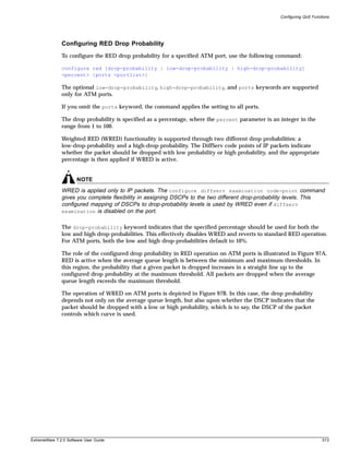 Configuring QoS Functions




               Configuring RED Drop Probability
               To configure the RED drop probability for a specified ATM port, use the following command:

               configure red [drop-probability | low-drop-probability | high-drop-probability]
               <percent> {ports <portlist>}

               The optional low-drop-probability, high-drop-probability, and ports keywords are supported
               only for ATM ports.

               If you omit the ports keyword, the command applies the setting to all ports.

               The drop probability is specified as a percentage, where the percent parameter is an integer in the
               range from 1 to 100.

               Weighted RED (WRED) functionality is supported through two different drop probabilities: a
               low-drop-probability and a high-drop-probability. The DiffServ code points of IP packets indicate
               whether the packet should be dropped with low probability or high probability, and the appropriate
               percentage is then applied if WRED is active.


                       NOTE
               WRED is applied only to IP packets. The configure diffserv examination code-point command
               gives you complete flexibility in assigning DSCPs to the two different drop-probability levels. This
               configured mapping of DSCPs to drop-probability levels is used by WRED even if diffserv
               examination is disabled on the port.


               The drop-probability keyword indicates that the specified percentage should be used for both the
               low and high drop-probabilities. This effectively disables WRED and reverts to standard RED operation.
               For ATM ports, both the low and high drop-probabilities default to 10%.

               The role of the configured drop probability in RED operation on ATM ports is illustrated in Figure 97A.
               RED is active when the average queue length is between the minimum and maximum thresholds. In
               this region, the probability that a given packet is dropped increases in a straight line up to the
               configured drop probability at the maximum threshold. All packets are dropped when the average
               queue length exceeds the maximum threshold.

               The operation of WRED on ATM ports is depicted in Figure 97B. In this case, the drop probability
               depends not only on the average queue length, but also upon whether the DSCP indicates that the
               packet should be dropped with a low or high probability, which is to say, the DSCP of the packet
               controls which curve is used.




ExtremeWare 7.2.0 Software User Guide                                                                                    513
 