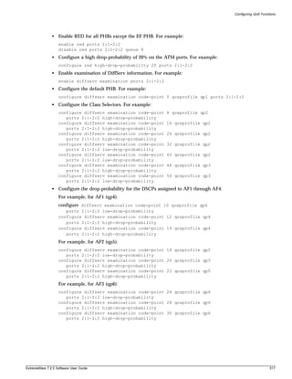 Configuring QoS Functions




               • Enable RED for all PHBs except the EF PHB. For example:
                   enable red ports 2:1-2:2
                   disable red ports 2:1-2:2 queue 8
               • Configure a high drop-probability of 20% on the ATM ports. For example:
                   configure red high-drop-probability 20 ports 2:1-2:2
               • Enable examination of DiffServ information. For example:
                   enable diffserv examination ports 2:1-2:2
               • Configure the default PHB. For example:
                   configure diffserv examination code-point 0 qosprofile qp1 ports 2:1-2:2
               • Configure the Class Selectors. For example:
                   configure diffserv examination code-point     8 qosprofile qp2
                      ports 2:1-2:2 high-drop-probability
                   configure diffserv examination code-point     16 qosprofile qp2
                      ports 2:1-2:2 high-drop-probability
                   configure diffserv examination code-point     24 qosprofile qp2
                      ports 2:1-2:2 high-drop-probability
                   configure diffserv examination code-point     32 qosprofile qp2
                      ports 2:1-2:2 low-drop-probability
                   configure diffserv examination code-point     40 qosprofile qp2
                      ports 2:1-2:2 low-drop-probability
                   configure diffserv examination code-point     48 qosprofile qp3
                      ports 2:1-2:2 high-drop-probability
                   configure diffserv examination code-point     56 qosprofile qp3
                      ports 2:1-2:2 low-drop-probability
               • Configure the drop-probability for the DSCPs assigned to AF1 through AF4.
                   For example, for AF1 (qp4):
                   configure diffserv examination code-point 10 qosprofile qp4
                      ports 2:1-2:2 low-drop-probability
                   configure diffserv examination code-point 12 qosprofile qp4
                      ports 2:1-2:2 high-drop-probability
                   configure diffserv examination code-point 14 qosprofile qp4
                      ports 2:1-2:2 high-drop-probability
                   For example, for AF2 (qp5):
                   configure diffserv examination code-point 18 qosprofile qp5
                      ports 2:1-2:2 low-drop-probability
                   configure diffserv examination code-point 20 qosprofile qp5
                      ports 2:1-2:2 high-drop-probability
                   configure diffserv examination code-point 22 qosprofile qp5
                      ports 2:1-2:2 high-drop-probability
                   For example, for AF3 (qp6):
                   configure diffserv examination code-point 26 qosprofile qp6
                      ports 2:1-2:2 low-drop-probability
                   configure diffserv examination code-point 28 qosprofile qp6
                      ports 2:1-2:2 high-drop-probability
                   configure diffserv examination code-point 30 qosprofile qp6
                      ports 2:1-2:2 high-drop-probability




ExtremeWare 7.2.0 Software User Guide                                                                             517
 