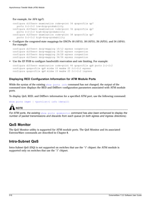 Asynchronous Transfer Mode (ATM) Module




      For example, for AF4 (qp7):
      configure diffserv examination code-point 34 qosprofile qp7
         ports 2:1-2:2 low-drop-probability
      configure diffserv examination code-point 36 qosprofile qp7
         ports 2:1-2:2 high-drop-probability
      configure diffserv examination code-point 38 qosprofile qp7
         ports 2:1-2:2 high-drop-probability
• Configure the congested-state mappings for DSCPs 10 (AF11), 18 (AF21), 26 (AF31), and 34 (AF41).
  For example:
      configure    diffserv     dscp-mapping   10/12   egress   congestion
      configure    diffserv     dscp-mapping   18/20   egress   congestion
      configure    diffserv     dscp-mapping   26/28   egress   congestion
      configure    diffserv     dscp-mapping   34/36   egress   congestion
• Use the EF PHB to configure bandwidth reservation and rate limiting. For example:
      configure diffserv examination code-point 46 qosprofile qp8 ports 2:1-2:2
      configure qosprofile qp8 minbw 10 maxbw 20 2:1-2:2 egress
      configure qosprofile qp8 minbw 10 maxbw 20 2:1-2:2 ingress


Displaying RED Configuration Information for ATM Module Ports
While the syntax of the existing show ports info command has not changed, the output of the
command now displays the RED and DiffServ configuration parameters associated with ATM module
ports.

To display QoS, RED, and DiffServ information for a specified ATM port, use the following command:

show ports {mgmt | <portlist>} info {detail}

        NOTE
For ATM ports, the existing show ports qosmonitor command has also been enhanced to display the
number of packet transmissions and discards from each queue (in both egress and ingress directions).


QoS Monitor
The QoS Monitor utility is supported for ATM module ports. The QoS Monitor and its associated
ExtremeWare commands are described in Chapter 8.


Intra-Subnet QoS
Intra-Subnet QoS (ISQ) is not supported on switches that use the “i” chipset; the ATM module is
supported only on switches that use the “i” chipset.




518                                                                                   ExtremeWare 7.2.0 Software User Guide
 