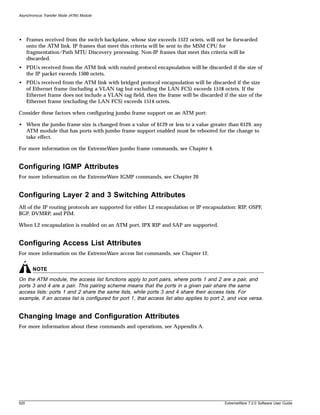 Asynchronous Transfer Mode (ATM) Module




• Frames received from the switch backplane, whose size exceeds 1522 octets, will not be forwarded
  onto the ATM link. IP frames that meet this criteria will be sent to the MSM CPU for
  fragmentation/Path MTU Discovery processing. Non-IP frames that meet this criteria will be
  discarded.
• PDUs received from the ATM link with routed protocol encapsulation will be discarded if the size of
  the IP packet exceeds 1500 octets.
• PDUs received from the ATM link with bridged protocol encapsulation will be discarded if the size
  of Ethernet frame (including a VLAN tag but excluding the LAN FCS) exceeds 1518 octets. If the
  Ethernet frame does not include a VLAN tag field, then the frame will be discarded if the size of the
  Ethernet frame (excluding the LAN FCS) exceeds 1514 octets.

Consider these factors when configuring jumbo frame support on an ATM port:

• When the jumbo frame size is changed from a value of 6129 or less to a value greater than 6129, any
  ATM module that has ports with jumbo frame support enabled must be rebooted for the change to
  take effect.

For more information on the ExtremeWare jumbo frame commands, see Chapter 4.


Configuring IGMP Attributes
For more information on the ExtremeWare IGMP commands, see Chapter 20


Configuring Layer 2 and 3 Switching Attributes
All of the IP routing protocols are supported for either L2 encapsulation or IP encapsulation: RIP, OSPF,
BGP, DVMRP, and PIM.

When L2 encapsulation is enabled on an ATM port, IPX RIP and SAP are supported.


Configuring Access List Attributes
For more information on the ExtremeWare access list commands, see Chapter 12.


       NOTE
On the ATM module, the access list functions apply to port pairs, where ports 1 and 2 are a pair, and
ports 3 and 4 are a pair. This pairing scheme means that the ports in a given pair share the same
access lists: ports 1 and 2 share the same lists, while ports 3 and 4 share their access lists. For
example, if an access list is configured for port 1, that access list also applies to port 2, and vice versa.


Changing Image and Configuration Attributes
For more information about these commands and operations, see Appendix A.




520                                                                                         ExtremeWare 7.2.0 Software User Guide
 