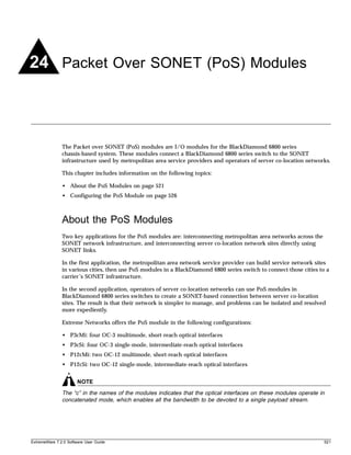24 Packet Over SONET (PoS) Modules



               The Packet over SONET (PoS) modules are I/O modules for the BlackDiamond 6800 series
               chassis-based system. These modules connect a BlackDiamond 6800 series switch to the SONET
               infrastructure used by metropolitan area service providers and operators of server co-location networks.

               This chapter includes information on the following topics:

               • About the PoS Modules on page 521
               • Configuring the PoS Module on page 526



               About the PoS Modules
               Two key applications for the PoS modules are: interconnecting metropolitan area networks across the
               SONET network infrastructure, and interconnecting server co-location network sites directly using
               SONET links.

               In the first application, the metropolitan area network service provider can build service network sites
               in various cities, then use PoS modules in a BlackDiamond 6800 series switch to connect those cities to a
               carrier’s SONET infrastructure.

               In the second application, operators of server co-location networks can use PoS modules in
               BlackDiamond 6800 series switches to create a SONET-based connection between server co-location
               sites. The result is that their network is simpler to manage, and problems can be isolated and resolved
               more expediently.

               Extreme Networks offers the PoS module in the following configurations:

               • P3cMi: four OC-3 multimode, short-reach optical interfaces
               • P3cSi: four OC-3 single-mode, intermediate-reach optical interfaces
               • P12cMi: two OC-12 multimode, short-reach optical interfaces
               • P12cSi: two OC-12 single-mode, intermediate-reach optical interfaces


                       NOTE
               The “c” in the names of the modules indicates that the optical interfaces on these modules operate in
               concatenated mode, which enables all the bandwidth to be devoted to a single payload stream.




ExtremeWare 7.2.0 Software User Guide                                                                                 521
 