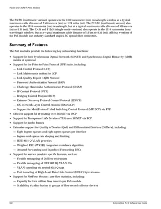 Packet Over SONET (PoS) Modules




The P3cMi (multimode version) operates in the 1310 nanometer (nm) wavelength window at a typical
maximum cable distance of 2 kilometers (km) or 1.24 miles (mi). The P12cMi (multimode version) also
operates in the 1310 nanometer (nm) wavelength, but at a typical maximum cable distance of 500 meters
(m) or 0.31 (mi). The P3cSi and P12cSi (single-mode versions) also operate in the 1310 nanometer (nm)
wavelength window, but at a typical maximum cable distance of 15 km or 9.32 (mi). All four versions of
the PoS module use industry-standard duplex SC optical fiber connectors.


Summary of Features
The PoS modules provide the following key networking functions:

• Support for both Synchronous Optical Network (SONET) and Synchronous Digital Hierarchy (SDH)
  modes of operation
• Support for the Point-to-Point Protocol (PPP) suite, including:
      — Link Control Protocol (LCP)
      — Link Maintenance option for LCP
      — Link Quality Report (LQR) Protocol
      — Password Authentication Protocol (PAP)
      — Challenge Handshake Authentication Protocol (CHAP)
      — IP Control Protocol (IPCP)
      — Bridging Control Protocol (BCP)
      — Extreme Discovery Protocol Control Protocol (EDPCP)
      — OSI Network Layer Control Protocol (OSINLCP)
      — Support for MultiProtocol Label Switching Control Protocol (MPLSCP) via PPP
• Efficient support for IP routing over SONET via IPCP
• Support for Transparent LAN Services (TLS) over SONET via BCP
• Support for jumbo frames
• Extensive support for Quality of Service (QoS) and Differentiated Services (DiffServ), including:
      — Eight ingress queues and eight egress queues per interface
      — Ingress and egress rate shaping and limiting
      — IEEE 802.1Q VLAN priorities
      — Weighted RED (WRED) congestion avoidance algorithm
      — Assured Forwarding and Expedited Forwarding RFCs
• Support for service provider specific features, such as:
      — Flexible remapping of DiffServ codepoints
      — Flexible remapping of IEEE 802.1Q VLAN IDs
      — VLAN tunneling via nested 802.1Q tags
      — Port tunneling of High-Level Data Link Control (HDLC) byte streams
• Support for NetFlow Version 1 per-flow statistics, including:
      — Capacity for two million flow records per PoS module
      — Scalability via distribution to groups of flow-record collector devices




522                                                                                    ExtremeWare 7.2.0 Software User Guide
 