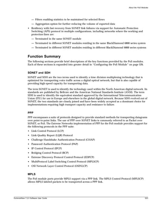 About the PoS Modules




                   — Filters enabling statistics to be maintained for selected flows
                   — Aggregation option for further reducing the volume of exported data
               • Resiliency with fast recovery from SONET link failures via support for Automatic Protection
                 Switching (APS) protocol in multiple configurations, including networks where the working and
                 protection lines are:
                   — Terminated in the same SONET module
                   — Terminated in different SONET modules residing in the same BlackDiamond 6800 series system
                   — Terminated in different SONET modules residing in different BlackDiamond 6800 series systems


               Function Summary
               The following sections provide brief descriptions of the key functions provided by the PoS modules.
               Each of these sections is expanded into greater detail in “Configuring the PoS Module” on page 526.


               SONET and SDH
               SONET and SDH are the two terms used to identify a time division multiplexing technology that is
               optimized for transporting voice traffic across a digital optical network, but that is also capable of
               providing high-speed capacity for transporting data.

               The term SONET is used to identify the technology used within the North American digital network. Its
               standards are published by Bellcore and the American National Standards Institute (ANSI). The term
               SDH is used to identify the equivalent standard approved by the International Telecommunication
               Union (ITU) for use in Europe and elsewhere in the global digital network. Because SDH evolved out of
               SONET, the two standards are closely joined and have been widely accepted as a dominant choice for
               implementations requiring high transport capacity and resistance to failure.


               PPP
               PPP encompasses a suite of protocols designed to provide standard methods for transporting datagrams
               over point-to-point links. The use of PPP over SONET links is commonly referred to as Packet over
               SONET, or PoS. The Extreme Networks implementation of PPP for the PoS module provides support for
               the following protocols in the PPP suite:
               • Link Control Protocol (LCP)
               • Link Quality Report (LQR) Protocol
               • Challenge Handshake Authentication Protocol (CHAP)
               • Password Authentication Protocol (PAP)
               • IP Control Protocol (IPCP)
               • Bridging Control Protocol (BCP)
               • Extreme Discovery Protocol Control Protocol (EDPCP)
               • MultiProtocol Label Switching Control Protocol (MPLSCP)
               • OSI Network Layer Control Protocol (OSINLCP)


               MPLS
               The PoS module ports provide MPLS support via a PPP link. The MPLS Control Protocol (MPLSCP)
               allows MPLS labeled packets to be transported across a PPP link.




ExtremeWare 7.2.0 Software User Guide                                                                                    523
 