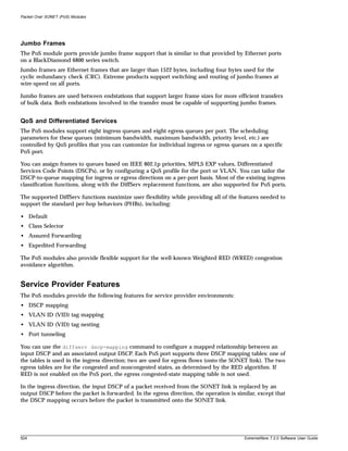 Packet Over SONET (PoS) Modules




Jumbo Frames
The PoS module ports provide jumbo frame support that is similar to that provided by Ethernet ports
on a BlackDiamond 6800 series switch.
Jumbo frames are Ethernet frames that are larger than 1522 bytes, including four bytes used for the
cyclic redundancy check (CRC). Extreme products support switching and routing of jumbo frames at
wire-speed on all ports.

Jumbo frames are used between endstations that support larger frame sizes for more efficient transfers
of bulk data. Both endstations involved in the transfer must be capable of supporting jumbo frames.


QoS and Differentiated Services
The PoS modules support eight ingress queues and eight egress queues per port. The scheduling
parameters for these queues (minimum bandwidth, maximum bandwidth, priority level, etc.) are
controlled by QoS profiles that you can customize for individual ingress or egress queues on a specific
PoS port.

You can assign frames to queues based on IEEE 802.1p priorities, MPLS EXP values, Differentiated
Services Code Points (DSCPs), or by configuring a QoS profile for the port or VLAN. You can tailor the
DSCP-to-queue mapping for ingress or egress directions on a per-port basis. Most of the existing ingress
classification functions, along with the DiffServ replacement functions, are also supported for PoS ports.

The supported DiffServ functions maximize user flexibility while providing all of the features needed to
support the standard per-hop behaviors (PHBs), including:

• Default
• Class Selector
• Assured Forwarding
• Expedited Forwarding

The PoS modules also provide flexible support for the well-known Weighted RED (WRED) congestion
avoidance algorithm.


Service Provider Features
The PoS modules provide the following features for service provider environments:
• DSCP mapping
• VLAN ID (VID) tag mapping
• VLAN ID (VID) tag nesting
• Port tunneling

You can use the diffserv dscp-mapping command to configure a mapped relationship between an
input DSCP and an associated output DSCP. Each PoS port supports three DSCP mapping tables: one of
the tables is used in the ingress direction; two are used for egress flows (onto the SONET link). The two
egress tables are for the congested and noncongested states, as determined by the RED algorithm. If
RED is not enabled on the PoS port, the egress congested-state mapping table is not used.

In the ingress direction, the input DSCP of a packet received from the SONET link is replaced by an
output DSCP before the packet is forwarded. In the egress direction, the operation is similar, except that
the DSCP mapping occurs before the packet is transmitted onto the SONET link.




524                                                                                      ExtremeWare 7.2.0 Software User Guide
 