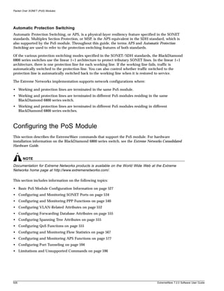 Packet Over SONET (PoS) Modules




Automatic Protection Switching
Automatic Protection Switching, or APS, is a physical-layer resiliency feature specified in the SONET
standards. Multiplex Section Protection, or MSP, is the APS equivalent in the SDH standard, which is
also supported by the PoS module. Throughout this guide, the terms APS and Automatic Protection
Switching are used to refer to the protection switching features of both standards.

Of the various protection switching modes specified in the SONET/SDH standards, the BlackDiamond
6800 series switches use the linear 1+1 architecture to protect tributary SONET lines. In the linear 1+1
architecture, there is one protection line for each working line. If the working line fails, traffic is
automatically switched to the protection line. You can also control whether traffic switched to the
protection line is automatically switched back to the working line when it is restored to service.

The Extreme Networks implementation supports network configurations where:

• Working and protection lines are terminated in the same PoS module.
• Working and protection lines are terminated in different PoS modules residing in the same
  BlackDiamond 6800 series switch.
• Working and protection lines are terminated in different PoS modules residing in different
  BlackDiamond 6800 series switches.



Configuring the PoS Module
This section describes the ExtremeWare commands that support the PoS module. For hardware
installation information on the BlackDiamond 6800 series switch, see the Extreme Networks Consolidated
Hardware Guide.


       NOTE
Documentation for Extreme Networks products is available on the World Wide Web at the Extreme
Networks home page at http://www.extremenetworks.com/.

This section includes information on the following topics:

• Basic PoS Module Configuration Information on page 527
• Configuring and Monitoring SONET Ports on page 534
• Configuring and Monitoring PPP Functions on page 540
• Configuring VLAN-Related Attributes on page 552
• Configuring Forwarding Database Attributes on page 555
• Configuring Spanning Tree Attributes on page 555
• Configuring QoS Functions on page 555
• Configuring and Monitoring Flow Statistics on page 567
• Configuring and Monitoring APS Functions on page 577
• Configuring Port Tunneling on page 594
• Limitations and Unsupported Commands on page 596




526                                                                                     ExtremeWare 7.2.0 Software User Guide
 