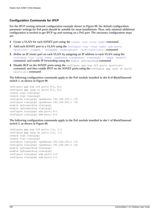Packet Over SONET (PoS) Modules




Configuration Commands for IPCP
For the IPCP routing network configuration example shown in Figure 99, the default configuration
parameter settings for PoS ports should be suitable for most installations. Thus, only minimal additional
configuration is needed to get IPCP up and running on a PoS port. The necessary configuration steps
are:

1 Create a VLAN for each SONET port using the create vlan <vlan name> command.
2 Add each SONET port to a VLAN using the configure vlan <vlan name> add ports
  <portlist> {tagged | untagged} {nobroadcast} {soft-rate-limit} command.
3 Define an IP router port on each VLAN by assigning an IP address to each VLAN using the
      configure vlan <vlan name> ipaddress <ipaddress> {<netmask> | <mask length>}
      command, and enable IP forwarding using the enable ipforwarding command.
4 Disable BCP on the SONET ports using the configure ppp bcp off ports <portlist>
  command, and then enable IPCP on the SONET ports using the configure ppp ipcp on ports
  <portlist> command.

The following configuration commands apply to the PoS module installed in slot 8 of BlackDiamond
switch 1, as shown in Figure 99.

configure ppp bcp off ports 8:1, 8:2
configure ppp ipcp on ports 8:1, 8:2
create vlan vlanipcp1
create vlan vlanipcp2
configure vlanipcp1 ipaddress 192.168.100.1 /30
configure vlanipcp2 ipaddress 192.168.200.1 /30
enable ipforwarding vlanipcp1
enable ipforwarding vlanipcp2
configure vlanipcp1 add ports 8:1
configure vlanipcp2 add ports 8:2

The following configuration commands apply to the PoS module installed in slot 1 of BlackDiamond
switch 2, as shown in Figure 99.

configure ppp bcp off ports 1:1, 1:3
configure ppp ipcp on ports 1:1, 1:3
create vlan vlanipcp1
create vlan vlanipcp2
configure vlanipcp1 ipaddress 192.168.100.2 /30
configure vlanipcp2 ipaddress 192.168.200.2 /30
enable ipforwarding vlanipcp1
enable ipforwarding vlanipcp2
configure vlanipcp1 add ports 1:3
configure vlanipcp2 add ports 1:1




530                                                                                     ExtremeWare 7.2.0 Software User Guide
 