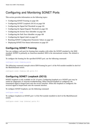 Packet Over SONET (PoS) Modules




Configuring and Monitoring SONET Ports
This section provides information on the following topics:

• Configuring SONET Framing on page 534
• Configuring SONET Loopback (OC12) on page 534
• Configuring the Signal Fail Threshold on page 535
• Configuring the Signal Degrade Threshold on page 535
• Configuring the Section Trace Identifier on page 536
• Configuring the Path Trace Identifier on page 536
• Configuring the Signal Label on page 537
• Resetting SONET Configuration Parameter Values on page 537
• Displaying SONET Port Status Information on page 537


Configuring SONET Framing
You can configure each port for framing that complies with either the SONET standard or the SDH
standard. SONET is primarily an American standard; SDH is the international version. The default is
SONET.

To configure the framing for the specified SONET port, use the following command:

configure sonet framing ports

The following command example selects SDH framing for port 1 of the PoS module installed in slot 8 of
the BlackDiamond switch.

configure sonet framing sdh ports 8:1



Configuring SONET Loopback (OC12)
SONET loopback is only available on OC-12 ports. Configuring loopback on a SONET port may be
useful for diagnostics or network troubleshooting. When internal loopback is configured, the
transmitted signal is looped back onto the receive interface. When line loopback is configured, the
received signal is looped back onto the transmit interface.

To configure SONET loopback, use the following command:

configure sonet loop

To configure loopback on SONET port 1 of the PoS module installed in slot 8 of the BlackDiamond
switch:

configure sonet loop internal ports 8:1




534                                                                                    ExtremeWare 7.2.0 Software User Guide
 