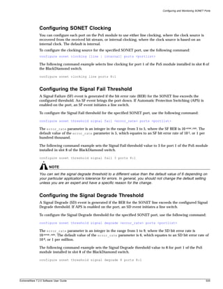 Configuring and Monitoring SONET Ports




               Configuring SONET Clocking
               You can configure each port on the PoS module to use either line clocking, where the clock source is
               recovered from the received bit stream, or internal clocking, where the clock source is based on an
               internal clock. The default is internal.
               To configure the clocking source for the specified SONET port, use the following command:
               configure sonet clocking [line | internal] ports <portlist>

               The following command example selects line clocking for port 1 of the PoS module installed in slot 8 of
               the BlackDiamond switch.

               configure sonet clocking line ports 8:1



               Configuring the Signal Fail Threshold
               A Signal Failure (SF) event is generated if the bit error rate (BER) for the SONET line exceeds the
               configured threshold. An SF event brings the port down. If Automatic Protection Switching (APS) is
               enabled on the port, an SF event initiates a line switch.

               To configure the Signal Fail threshold for the specified SONET port, use the following command:

               configure sonet threshold signal fail <error_rate> ports <portlist>

               The error_rate parameter is an integer in the range from 3 to 5, where the SF BER is 10-error_rate. The
               default value of the error_rate parameter is 5, which equates to an SF bit error rate of 10-5, or 1 per
               hundred thousand.

               The following command example sets the Signal Fail threshold value to 3 for port 1 of the PoS module
               installed in slot 8 of the BlackDiamond switch.

               configure sonet threshold signal fail 3 ports 8:1

                       NOTE
               You can set the signal degrade threshold to a different value than the default value of 6 depending on
               your particular application’s tolerance for errors. In general, you should not change the default setting
               unless you are an expert and have a specific reason for the change.


               Configuring the Signal Degrade Threshold
               A Signal Degrade (SD) event is generated if the BER for the SONET line exceeds the configured Signal
               Degrade threshold. If APS is enabled on the port, an SD event initiates a line switch.

               To configure the Signal Degrade threshold for the specified SONET port, use the following command:

               configure sonet threshold signal degrade <error_rate> ports <portlist>

               The error_rate parameter is an integer in the range from 5 to 9, where the SD bit error rate is
               10-error_rate. The default value of the error_rate parameter is 6, which equates to an SD bit error rate of
               10-6, or 1 per million.

               The following command example sets the Signal Degrade threshold value to 8 for port 1 of the PoS
               module installed in slot 8 of the BlackDiamond switch.

               configure sonet threshold signal degrade 8 ports 8:1




ExtremeWare 7.2.0 Software User Guide                                                                                         535
 