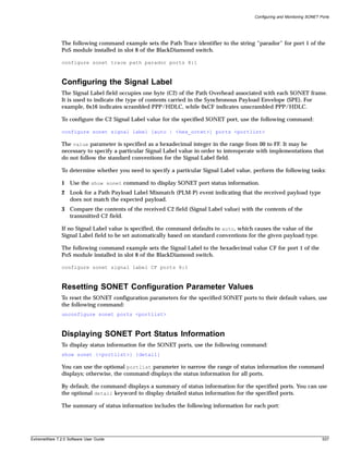 Configuring and Monitoring SONET Ports




               The following command example sets the Path Trace identifier to the string “parador” for port 1 of the
               PoS module installed in slot 8 of the BlackDiamond switch.

               configure sonet trace path parador ports 8:1



               Configuring the Signal Label
               The Signal Label field occupies one byte (C2) of the Path Overhead associated with each SONET frame.
               It is used to indicate the type of contents carried in the Synchronous Payload Envelope (SPE). For
               example, 0x16 indicates scrambled PPP/HDLC, while 0xCF indicates unscrambled PPP/HDLC.

               To configure the C2 Signal Label value for the specified SONET port, use the following command:

               configure sonet signal label [auto | <hex_octet>] ports <portlist>

               The value parameter is specified as a hexadecimal integer in the range from 00 to FF. It may be
               necessary to specify a particular Signal Label value in order to interoperate with implementations that
               do not follow the standard conventions for the Signal Label field.

               To determine whether you need to specify a particular Signal Label value, perform the following tasks:

               1 Use the show sonet command to display SONET port status information.
               2 Look for a Path Payload Label Mismatch (PLM-P) event indicating that the received payload type
                 does not match the expected payload.
               3 Compare the contents of the received C2 field (Signal Label value) with the contents of the
                 transmitted C2 field.

               If no Signal Label value is specified, the command defaults to auto, which causes the value of the
               Signal Label field to be set automatically based on standard conventions for the given payload type.

               The following command example sets the Signal Label to the hexadecimal value CF for port 1 of the
               PoS module installed in slot 8 of the BlackDiamond switch.

               configure sonet signal label CF ports 8:1



               Resetting SONET Configuration Parameter Values
               To reset the SONET configuration parameters for the specified SONET ports to their default values, use
               the following command:
               unconfigure sonet ports <portlist>



               Displaying SONET Port Status Information
               To display status information for the SONET ports, use the following command:
               show sonet {<portlist>} {detail}

               You can use the optional portlist parameter to narrow the range of status information the command
               displays; otherwise, the command displays the status information for all ports.

               By default, the command displays a summary of status information for the specified ports. You can use
               the optional detail keyword to display detailed status information for the specified ports.

               The summary of status information includes the following information for each port:




ExtremeWare 7.2.0 Software User Guide                                                                                       537
 