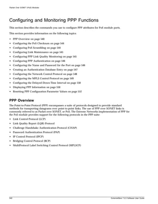 Packet Over SONET (PoS) Modules




Configuring and Monitoring PPP Functions
This section describes the commands you use to configure PPP attributes for PoS module ports.

This section provides information on the following topics:

• PPP Overview on page 540
• Configuring the PoS Checksum on page 544
• Configuring PoS Scrambling on page 544
• Configuring Link Maintenance on page 545
• Configuring PPP Link Quality Monitoring on page 545
• Configuring PPP Authentication on page 546
• Configuring the Name and Password for the Port on page 546
• Creating an Authentication Database Entry on page 547
• Configuring the Network Control Protocol on page 548
• Configuring the MPLS Control Protocol on page 549
• Configuring the Delayed-Down-Time Interval on page 550
• Displaying PPP Information on page 550
• Resetting PPP Configuration Parameter Values on page 552


PPP Overview
The Point-to-Point Protocol (PPP) encompasses a suite of protocols designed to provide standard
methods for transporting datagrams over point-to-point links. The use of PPP over SONET links is
commonly referred to as Packet over SONET, or PoS. The Extreme Networks implementation of PPP for
the PoS module provides support for the following protocols in the PPP suite:
• Link Control Protocol (LCP)
• Link Quality Report (LQR) Protocol
• Challenge Handshake Authentication Protocol (CHAP)
• Password Authentication Protocol (PAP)
• IP Control Protocol (IPCP)
• Bridging Control Protocol (BCP)
• MultiProtocol Label Switching Control Protocol (MPLSCP)




540                                                                                  ExtremeWare 7.2.0 Software User Guide
 