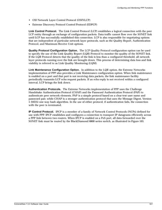 Configuring and Monitoring PPP Functions




               • OSI Network Layer Control Protocol (OSINLCP)
               • Extreme Discovery Protocol Control Protocol (EDPCP)

               Link Control Protocol. The Link Control Protocol (LCP) establishes a logical connection with the peer
               LCP entity through an exchange of configuration packets. Data traffic cannot flow over the SONET link
               until LCP has successfully established this connection. LCP is also responsible for negotiating options
               that are independent of particular network layer protocols, such as the Quality Report, Authentication
               Protocol, and Maximum Receive Unit options.

               Quality Protocol Configuration Option. The LCP Quality Protocol configuration option can be used
               to specify the use of the Link Quality Report (LQR) Protocol to monitor the quality of the SONET link.
               If the LQR Protocol detects that the quality of the link is less than a configured threshold, all network
               layer protocols running over the link are brought down. This process of determining data loss and link
               viability is referred to as Link Quality Monitoring (LQM).

               Link Maintenance Configuration Option. In addition to the LQR option, the Extreme Networks
               implementation of PPP also provides a Link Maintenance configuration option. When link maintenance
               is enabled on a port and that port is not receiving data packets, the link maintenance facility
               periodically transmits LCP echo-request packets. If an echo-reply is not received within a configured
               interval, LCP brings the link down.

               Authentication Protocols. The Extreme Networks implementation of PPP uses the Challenge
               Handshake Authentication Protocol (CHAP) and the Password Authentication Protocol (PAP) to
               authenticate peer network elements. PAP is a simple protocol based on a clear-text user name and
               password pair, while CHAP is a stronger authentication protocol that uses the Message Digest, Version
               5 (MD5) one-way hash algorithm. In the use of either protocol, if authentication fails, the connection
               with the peer is terminated.

               IP Control Protocol. IPCP is a member of a family of Network Control Protocols (NCPs) defined for
               use with PPP. IPCP establishes and configures a connection to transport IP datagrams efficiently across
               a PPP link between two routers. When IPCP is enabled on a PoS port, all data forwarded over the
               SONET link must be routed by the BlackDiamond 6800 series switch, as illustrated in Figure 103.




ExtremeWare 7.2.0 Software User Guide                                                                                         541
 