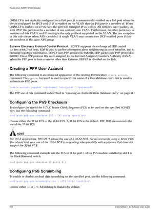 Packet Over SONET (PoS) Modules




OSINLCP is not explicitly configured on a PoS port, it is automatically enabled on a PoS port when the
port is configured for IPCP and IS-IS is enabled on the VLAN that the PoS port is a member of. When
OSINLCP is enabled on a PoS port, the port will transport IP as well as OSI network layer packets. As
with IPCP, the port must be a member of one and only one VLAN. Furthermore, no other ports may be
members of this VLAN, and IP routing is the only protocol supported on the VLAN. The one exception
to this rule occurs when APS is enabled. A single VLAN may contain two IPCP-enabled ports if they
are members of the same APS group.

Extreme Discovery Protocol Control Protocol. EDPCP supports the exchange of EDP control
packets across PoS links. EDP is used to gather information about neighboring Extreme switches, and to
exchange topology information. EDPCP uses PPP protocol ID 0x820D; EDP packets use PPP protocol ID
0x020D. These PPP protocol IDs were assigned by the Internet Assigned Numbers Authority (IANA).
When the PPP peer is from a vendor other than Extreme, EDPCP is disabled on the link.


Creating a PPP User Account
The following command is an enhanced application of the existing ExtremeWare create account
command. The pppuser keyword is used to specify the name of a local database entry that is used to
authenticate PPP peers.

create account pppuser <username> {encrypted} {<password>}

The PPP use of this command is described in “Creating an Authentication Database Entry” on page 547.


Configuring the PoS Checksum
To configure the size of the HDLC Frame Check Sequence (FCS) to be used on the specified SONET
port, use the following command:
configure ppp pos checksum [32 | 16] ports <portlist>

Choose either the 32-bit FCS or the 16-bit FCS. A 32-bit FCS is the default. RFC 2615 recommends the
use of the 32-bit FCS.


       NOTE
For OC-3 applications, RFC 2615 allows the use of a 16-bit FCS, but recommends using a 32-bit FCS.
You should limit your use of the 16-bit FCS to supporting interoperability with equipment that does not
support the 32-bit FCS.

The following command example sets the FCS to 16 for port 1 of the PoS module installed in slot 8 of
the BlackDiamond switch.

configure ppp pos checksum 16 ports 8:1



Configuring PoS Scrambling
To enable or disable payload data scrambling on the specified port, use the following command:
configure ppp pos scrambling [on | off] ports <portlist>

Choose either on or off. Scrambling is enabled by default.




544                                                                                    ExtremeWare 7.2.0 Software User Guide
 