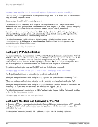 Packet Over SONET (PoS) Modules




configure ppp quality [off | <required_percent> {<seconds>}] ports <portlist>

The required_percent parameter is an integer in the range from 1 to 99 that is used to determine the
drop percentage threshold, where:

drop percentage threshold = (100–<required_percent>).

The optional seconds parameter is an integer in the range from 1 to 300. This parameter value
determines how often quality reports should be received from the peer LQR entity. If you do not specify
a value for the seconds parameter, the command uses the default value of 30 seconds.

It can take up to seven reporting intervals for LCP to bring a link down. If the link quality improves
subsequent to being brought down, LCP automatically brings the link back up. This type of service
restoration takes a minimum of seven reporting intervals.

The following example enables the LQM protocol on port 1 of a PoS module in slot 3 and sets
required_percent to 95. Because no value is specified for the optional seconds parameter, the
command uses the default of 30 seconds.

configure ppp quality 95 ports 3:1



Configuring PPP Authentication
The Extreme Networks implementation of PPP uses the Challenge Handshake Authentication Protocol
(CHAP) and the Password Authentication Protocol (PAP) to authenticate peer network elements. PAP is
a simple protocol based on a clear-text user name and password pair, while CHAP is a stronger
authentication protocol that uses the Message Digest, Version 5 (MD5) one-way hash algorithm. In the
use of either protocol, if authentication fails, the connection with the peer is terminated.

To configure authentication on a specified PPP port, use the following command:

configure ppp authentication [off | chap | pap | chap-pap] ports <portlist>

The default is authentication off, meaning the peer is not authenticated.

When you configure authentication using the chap keyword, the peer is authenticated using CHAP.

When you configure authentication using the pap keyword, the peer is authenticated using PAP.

When you configure authentication using the chap-pap keyword, a request is made to authenticate the
peer using CHAP, but PAP may be used if the peer does not support CHAP.

The following command example turns on CHAP authentication for port 1 of the PoS module installed
in slot 8 of the BlackDiamond switch.

configure ppp authentication chap ports 8:1



Configuring the Name and Password for the Port
In the event a PPP peer requests authentication, the Extreme Networks implementation of PPP responds
to the peer’s CHAP or PAP authentication requests regardless of whether the port is configured to
authenticate the peer.

To configure the name and password for a specified PPP port, use the following command:




546                                                                                     ExtremeWare 7.2.0 Software User Guide
 