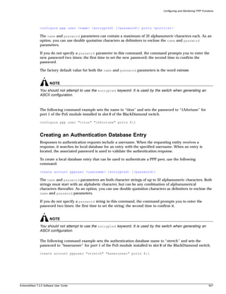 Configuring and Monitoring PPP Functions




               configure ppp user <name> {encrypted} {<password>} ports <portlist>

               The name and password parameters can contain a maximum of 32 alphanumeric characters each. As an
               option, you can use double quotation characters as delimiters to enclose the name and password
               parameters.

               If you do not specify a password parameter in this command, the command prompts you to enter the
               new password two times: the first time to set the new password; the second time to confirm the
               password.

               The factory default value for both the name and password parameters is the word extreme.


                       NOTE
               You should not attempt to use the encrypted keyword. It is used by the switch when generating an
               ASCII configuration.


               The following command example sets the name to “titus” and sets the password to “1Afortune” for
               port 1 of the PoS module installed in slot 8 of the BlackDiamond switch.

               configure ppp user "titus" "1Afortune" ports 8:1



               Creating an Authentication Database Entry
               Responses to authentication requests include a username. When the requesting entity receives a
               response, it searches its local database for an entry with the specified username. When an entry is
               located, the associated password is used to validate the authentication response.

               To create a local database entry that can be used to authenticate a PPP peer, use the following
               command:

               create account pppuser <username> {encrypted} {<password>}

               The name and password parameters are both character strings of up to 32 alphanumeric characters. Both
               strings must start with an alphabetic character, but can be any combination of alphanumerical
               characters thereafter. As an option, you can use double quotation characters as delimiters to enclose the
               name and password parameters.

               If you do not specify a password string in this command, the command prompts you to enter the
               password two times: the first time to set the string; the second time to confirm it.


                       NOTE
               You should not attempt to use the encrypted keyword. It is used by the switch when generating an
               ASCII configuration.

               The following command example sets the authentication database name to “stretch” and sets the
               password to “baserunner” for port 1 of the PoS module installed in slot 8 of the BlackDiamond switch.

               create account pppuser "stretch" "baserunner" ports 8:1




ExtremeWare 7.2.0 Software User Guide                                                                                         547
 