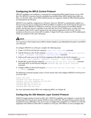 Configuring and Monitoring PPP Functions




               Configuring the MPLS Control Protocol
               MPLSCP establishes and configures a connection for transporting MPLS labeled frames across a PPP
               link. The MPLSCP connection must be established successfully before MPLS labeled data traffic can
               flow over the link. Only unicast MPLS labeled packets are supported. Multicast MPLS labeled packets
               are discarded by the PoS port.

               MPLSCP is not explicitly configured on a PoS port. However, MPLSCP is automatically enabled on a
               PoS port when the port is configured for IPCP and MPLS is enabled on the VLAN that the PoS port is a
               member of. When MPLSCP is enabled on a PoS port, the port will transport IP and MPLS labeled
               packets, and the port must be a member of one and only one VLAN. Furthermore, no other ports may
               be members of this VLAN, and IP routing is the only protocol supported on the VLAN. The one
               exception to this rule occurs when APS is enabled. A single VLAN may contain two IPCP-enabled ports
               if they are members of the same APS group.


                       NOTE
               You must have a PoS module and an MPLS module installed in your BlackDiamond switch to use MPLS
               on a PoS port.

               To configure MPLSCP on a PoS port, complete the following steps:
               1 Create a VLAN for the PoS port using the create vlan <vlan name> command.
               2 Add the PoS port to the VLAN using the configure vlan <vlan name> add ports <portlist>
                 {tagged | untagged} {nobroadcast} {soft-rate-limit} command.
               3 Define an IP router port on the VLAN by assigning an IP address to the VLAN using the configure
                 vlan <vlan name> ipaddress <ipaddress> {<netmask> | <mask length>} command.
               4 Disable BCP on the PoS port using the configure ppp bcp off ports <portlist> command
                 and enable IPCP on the PoS port using the configure ppp ipcp on ports <portlist>
                 command.
               5 Configure MPLS on the VLAN using the configure mpls add vlan [<vlan name> | all] {ldp
                 | rsvp-te} command.

               The following command example creates a VLAN named vlan1 and configures MPLSCP on PoS port 8:1
               on VLAN vlan1:

               create vlan vlan1
               configure vlan vlan1 add ports 8:1
               configure vlan vlan1 ipaddress 192.168.100.1
               configure ppp bcp off ports 8:1
               configure ppp ipcp on ports 8:1
               configure mpls add vlan vlan1

               For more information about MPLS and configuring MPLS, see Chapter 26.


               Configuring the OSI Network Layer Control Protocol
               OSINLCP implementation is based on RFC 1337. OSINLCP establishes and configures a connection for
               transporting OSI network layer packets (NPDUs) across a PPP link. OSI network layer packets may be
               transported across a PPP link in one of two ways: as bridged data using BCP or as NPDUs over the link
               negotiated with OSINLCP. When BCP is enabled on a PoS port, OSI NPDUs are sent as bridged data




ExtremeWare 7.2.0 Software User Guide                                                                                      549
 