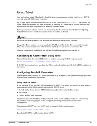 Using Telnet




               Using Telnet
               Any workstation with a Telnet facility should be able to communicate with the switch over a TCP/IP
               network using VT-100 terminal emulation.

               Up to eight active Telnet sessions can access the switch concurrently. If idletimeouts are enabled, the
               Telnet connection will time out after 20 minutes of inactivity. If a connection to a Telnet session is lost
               inadvertently, the switch terminates the session within two hours.

               Before you can start a Telnet session, you must set up the IP parameters described in “Configuring
               Switch IP Parameters” later in this chapter. Telnet is enabled by default.


                       NOTE
               Maximize the Telnet screen so that automatically updating screens display correctly.

               To open the Telnet session, you must specify the IP address of the device that you want to manage.
               Check the user manual supplied with the Telnet facility if you are unsure of how to do this.

               After the connection is established, you will see the switch prompt and you may log in.


               Connecting to Another Host Using Telnet
               You can Telnet from the current CLI session to another host using the following command:
               telnet [<ipaddress> | <hostname>] {<port_number>}

               If the TCP port number is not specified, the Telnet session defaults to port 23. Only VT100 emulation is
               supported.


               Configuring Switch IP Parameters
               To manage the switch by way of a Telnet connection or by using an SNMP Network Manager, you must
               first configure the switch IP parameters.


               Using a BOOTP Server
               If you are using IP and you have a Bootstrap Protocol (BOOTP) server set up correctly on your network,
               you must provide the following information to the BOOTP server:
               • Switch Media Access Control (MAC) address, found on the rear label of the switch
               • IP address
               • Subnet address mask (optional)

               After this is done, the IP address and subnet mask for the switch will be downloaded automatically.
               You can then start managing the switch using this addressing information without further
               configuration.

               You can enable BOOTP on a per-VLAN basis by using the following command:

               enable bootp vlan [<vlan name> | all]

               By default, BOOTP is enabled on the default VLAN.




ExtremeWare 7.2.0 Software User Guide                                                                                        55
 