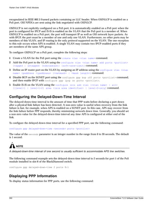 Packet Over SONET (PoS) Modules




encapsulated in IEEE 802.3 framed packets containing an LLC header. When OSINLCP is enabled on a
PoS port, OSI NPDUs are sent using the link negotiated with OSINLCP.

OSINLCP is not explicitly configured on a PoS port, it is automatically enabled on a PoS port when the
port is configured for IPCP and IS-IS is enabled on the VLAN that the PoS port is a member of. When
OSINLCP is enabled on a PoS port, the port will transport IP as well as OSI network layer packets. As
with IPCP, the port must be a member of one and only one VLAN. Furthermore, no other ports may be
members of this VLAN, and IP routing is the only protocol supported on the VLAN. The one exception
to this rule occurs when APS is enabled. A single VLAN may contain two IPCP-enabled ports if they
are members of the same APS group.

To configure OSINLCP on a PoS port, complete the following steps:

1 Create a VLAN for the PoS port using the create vlan <vlan name> command.
2 Add the PoS port to the VLAN using the configure vlan <vlan name> add ports <portlist>
  {tagged | untagged} {nobroadcast} {soft-rate-limit} command.
3 Define an IP router port on the VLAN by assigning an IP address using the configure vlan <vlan
  name> ipaddress <ipaddress> {<netmask> | <mask length>} command.
4 Disable BCP on the SONET port using the configure ppp bcp off ports <portlist> command,
  and then enable IPCP with configure ppp ipcp on ports <portlist>.
5 Enable IS-IS on the VLAN using the configure isis add vlan [<vlan name> | all]
  [[level-1 | level-1-2] area <isis area identifier> | level-2-only] command.



Configuring the Delayed-Down-Time Interval
The delayed-down-time interval is the amount of time that PPP waits before declaring a port down
after a physical link failure has been detected. A non-zero value is useful when recovery from the link
failure is fast, for example, when APS is enabled on a SONET port. In this case, APS may recover from
the link failure before PPP responds, thereby minimizing network down time. Generally, you should set
a non-zero value for the delayed-down-time interval any time APS is configured at either end of the
link.

To configure the delayed-down-time interval for a specified PPP port, use the following command:

configure ppp delayed-down-time <seconds> ports <portlist>

The value of the seconds parameter is an integer number in the range from 0 to 20 seconds. The default
is 1 second.


       NOTE
A delayed-down-time interval of one second is usually sufficient to accommodate APS line switches.

The following command example sets the delayed-down-time interval to 2 seconds for port 1 of the PoS
module installed in slot 8 of the BlackDiamond switch.

configure ppp delayed-down-time 2 ports 8:1



Displaying PPP Information
To display status information for PPP ports, use the following command:




550                                                                                    ExtremeWare 7.2.0 Software User Guide
 