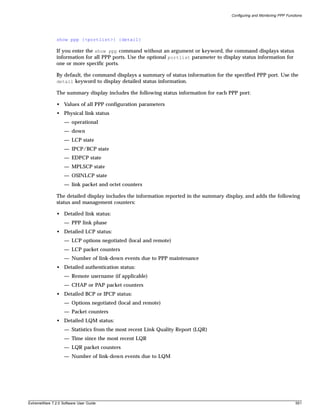 Configuring and Monitoring PPP Functions




               show ppp {<portlist>} {detail}

               If you enter the show ppp command without an argument or keyword, the command displays status
               information for all PPP ports. Use the optional portlist parameter to display status information for
               one or more specific ports.

               By default, the command displays a summary of status information for the specified PPP port. Use the
               detail keyword to display detailed status information.

               The summary display includes the following status information for each PPP port:

               • Values of all PPP configuration parameters
               • Physical link status
                   — operational
                   — down
                   — LCP state
                   — IPCP/BCP state
                   — EDPCP state
                   — MPLSCP state
                   — OSINLCP state
                   — link packet and octet counters

               The detailed display includes the information reported in the summary display, and adds the following
               status and management counters:

               • Detailed link status:
                   — PPP link phase
               • Detailed LCP status:
                   — LCP options negotiated (local and remote)
                   — LCP packet counters
                   — Number of link-down events due to PPP maintenance
               • Detailed authentication status:
                   — Remote username (if applicable)
                   — CHAP or PAP packet counters
               • Detailed BCP or IPCP status:
                   — Options negotiated (local and remote)
                   — Packet counters
               • Detailed LQM status:
                   — Statistics from the most recent Link Quality Report (LQR)
                   — Time since the most recent LQR
                   — LQR packet counters
                   — Number of link-down events due to LQM




ExtremeWare 7.2.0 Software User Guide                                                                                       551
 