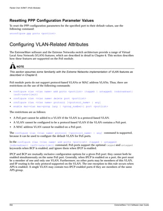 Packet Over SONET (PoS) Modules




Resetting PPP Configuration Parameter Values
To reset the PPP configuration parameters for the specified port to their default values, use the
following command:
unconfigure ppp ports <portlist>




Configuring VLAN-Related Attributes
The ExtremeWare software and the Extreme Networks switch architecture provide a range of Virtual
Local Area Network (VLAN) features, which are described in detail in Chapter 6. This section describes
how these features are supported on the PoS module.


        NOTE
This section assumes some familiarity with the Extreme Networks implementation of VLAN features as
described in Chapter 6.

PoS module ports do not support protocol-based VLANs or MAC address VLANs. Thus, there are
restrictions on the use of the following commands:

•     configure vlan <vlan name> add ports <portlist> {tagged | untagged} {nobroadcast}
      {soft-rate-limit}
•     configure vlan <vlan name> delete port <portlist>
•     configure vlan <vlan name> protocol [<protocol_name> | any]
•     enable mac-vlan mac-group [any | <group_number>] port <portlist>

The restrictions are as follows:

• A PoS port cannot be added to a VLAN if the VLAN is a protocol-based VLAN.
• A VLAN cannot be configured to be a protocol-based VLAN if the VLAN contains a PoS port.
• A MAC address VLAN cannot be enabled on a PoS port.

The configure vlan <vlan name> protocol [<protocol_name> | any] command is supported,
because it can be used to configure the default VLAN for PoS ports.

In the configure vlan <vlan name> add ports <portlist> {tagged | untagged}
{nobroadcast} {soft-rate-limit} command, PoS ports support the optional tagged and untagged
keywords when BCP is enabled, and ignore them when IPCP is enabled.

IPCP and BCP are mutually exclusive configuration options for a given PoS port: they cannot both be
enabled simultaneously on the same PoS port. Generally, when IPCP is enabled on a port, the port must
be a member of one and only one VLAN. Furthermore, no other ports may be members of this VLAN,
and IP routing is the only protocol supported on the VLAN. The one exception to this rule occurs when
APS is enabled. A single VLAN may contain two IPCP-enabled ports if they are members of the same
APS group.




552                                                                                      ExtremeWare 7.2.0 Software User Guide
 
