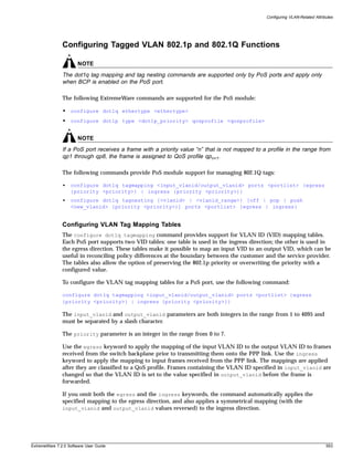 Configuring VLAN-Related Attributes




               Configuring Tagged VLAN 802.1p and 802.1Q Functions

                       NOTE
               The dot1q tag mapping and tag nesting commands are supported only by PoS ports and apply only
               when BCP is enabled on the PoS port.

               The following ExtremeWare commands are supported for the PoS module:

               • configure dot1q ethertype <ethertype>
               • configure dot1p type <dot1p_priority> qosprofile <qosprofile>


                       NOTE
               If a PoS port receives a frame with a priority value “n” that is not mapped to a profile in the range from
               qp1 through qp8, the frame is assigned to QoS profile qpn+1.

               The following commands provide PoS module support for managing 802.1Q tags:

               •   configure dot1q tagmapping <input_vlanid/output_vlanid> ports <portlist> {egress
                   {priority <priority>} | ingress {priority <priority>}}
               •   configure dot1q tagnesting {<vlanid> | <vlanid_range>} [off | pop | push
                   <new_vlanid> {priority <priority>}] ports <portlist> {egress | ingress}


               Configuring VLAN Tag Mapping Tables
               The configure dot1q tagmapping command provides support for VLAN ID (VID) mapping tables.
               Each PoS port supports two VID tables: one table is used in the ingress direction; the other is used in
               the egress direction. These tables make it possible to map an input VID to an output VID, which can be
               useful in reconciling policy differences at the boundary between the customer and the service provider.
               The tables also allow the option of preserving the 802.1p priority or overwriting the priority with a
               configured value.

               To configure the VLAN tag mapping tables for a PoS port, use the following command:

               configure dot1q tagmapping <input_vlanid/output_vlanid> ports <portlist> {egress
               {priority <priority>} | ingress {priority <priority>}}

               The input_vlanid and output_vlanid parameters are both integers in the range from 1 to 4095 and
               must be separated by a slash character.

               The priority parameter is an integer in the range from 0 to 7.

               Use the egress keyword to apply the mapping of the input VLAN ID to the output VLAN ID to frames
               received from the switch backplane prior to transmitting them onto the PPP link. Use the ingress
               keyword to apply the mapping to input frames received from the PPP link. The mappings are applied
               after they are classified to a QoS profile. Frames containing the VLAN ID specified in input_vlanid are
               changed so that the VLAN ID is set to the value specified in output_vlanid before the frame is
               forwarded.

               If you omit both the egress and the ingress keywords, the command automatically applies the
               specified mapping to the egress direction, and also applies a symmetrical mapping (with the
               input_vlanid and output_vlanid values reversed) to the ingress direction.




ExtremeWare 7.2.0 Software User Guide                                                                                         553
 