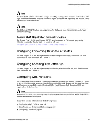 Configuring Forwarding Database Attributes




                       NOTE
               The default PPP MRU is sufficient for a single level of tag nesting (where the frame contains two VLAN
               tags) between two Extreme Networks switches. If higher levels of VLAN tag nesting are needed, jumbo
               frame support must be enabled.



                       NOTE
               The DiffServ and RED functions are not performed by PoS ports when frames contain nested tags
               (more than one tag).


               Generic VLAN Registration Protocol Functions
               The Generic VLAN Registration Protocol (GVRP) is not supported on PoS module ports, so the
               following command will not work if you specify a PoS port:
               configure gvrp {listen | send | both | none} port <portlist>




               Configuring Forwarding Database Attributes
               PoS ports support all of the existing ExtremeWare forwarding database (FDB) commands. For more
               information on these commands, see Chapter 7.



               Configuring Spanning Tree Attributes
               PoS ports support all of the existing ExtremeWare Spanning Tree commands. For more information on
               these commands, see Chapter 14.



               Configuring QoS Functions
               The ExtremeWare software and the Extreme Networks switch architecture provide a number of Quality
               of Service (QoS) functions, which are described in detail in Chapter 8. This section describes how these
               QoS functions, such as Differentiated Services (DiffServ) and Random Early Detection (RED) are
               supported on the PoS module.


                       NOTE
               This section assumes some familiarity with the Extreme Networks implementation of QoS and DiffServ
               features as described in Chapter 8.

               This section contains information on the following topics:

               • Configuring a QoS Profile on page 556
               • Classification and Replacement Policies on page 556
               • Configuring DiffServ on page 558




ExtremeWare 7.2.0 Software User Guide                                                                                          555
 