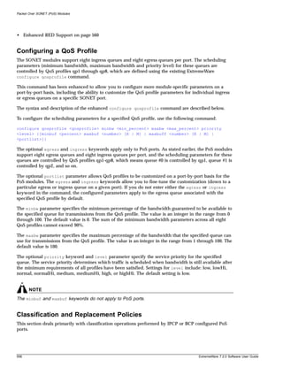 Packet Over SONET (PoS) Modules




• Enhanced RED Support on page 560


Configuring a QoS Profile
The SONET modules support eight ingress queues and eight egress queues per port. The scheduling
parameters (minimum bandwidth, maximum bandwidth and priority level) for these queues are
controlled by QoS profiles qp1 through qp8, which are defined using the existing ExtremeWare
configure qosprofile command.

This command has been enhanced to allow you to configure more module-specific parameters on a
port-by-port basis, including the ability to customize the QoS profile parameters for individual ingress
or egress queues on a specific SONET port.

The syntax and description of the enhanced configure qosprofile command are described below.

To configure the scheduling parameters for a specified QoS profile, use the following command:

configure qosprofile <qosprofile> minbw <min_percent> maxbw <max_percent> priority
<level> {[minbuf <percent> maxbuf <number> [K | M] | maxbuff <number> [K | M] |
<portlist>]}

The optional egress and ingress keywords apply only to PoS ports. As stated earlier, the PoS modules
support eight egress queues and eight ingress queues per port, and the scheduling parameters for these
queues are controlled by QoS profiles qp1-qp8, which means queue #0 is controlled by qp1, queue #1 is
controlled by qp2, and so on.

The optional portlist parameter allows QoS profiles to be customized on a port-by-port basis for the
PoS modules. The egress and ingress keywords allow you to fine-tune the customization (down to a
particular egress or ingress queue on a given port). If you do not enter either the egress or ingress
keyword in the command, the configured parameters apply to the egress queue associated with the
specified QoS profile by default.

The minbw parameter specifies the minimum percentage of the bandwidth guaranteed to be available to
the specified queue for transmissions from the QoS profile. The value is an integer in the range from 0
through 100. The default value is 0. The sum of the minimum bandwidth parameters across all eight
QoS profiles cannot exceed 90%.

The maxbw parameter specifies the maximum percentage of the bandwidth that the specified queue can
use for transmissions from the QoS profile. The value is an integer in the range from 1 through 100. The
default value is 100.

The optional priority keyword and level parameter specify the service priority for the specified
queue. The service priority determines which traffic is scheduled when bandwidth is still available after
the minimum requirements of all profiles have been satisfied. Settings for level include: low, lowHi,
normal, normalHi, medium, mediumHi, high, or highHi. The default setting is low.


       NOTE
The minbuf and maxbuf keywords do not apply to PoS ports.


Classification and Replacement Policies
This section deals primarily with classification operations performed by IPCP or BCP configured PoS
ports.




556                                                                                     ExtremeWare 7.2.0 Software User Guide
 