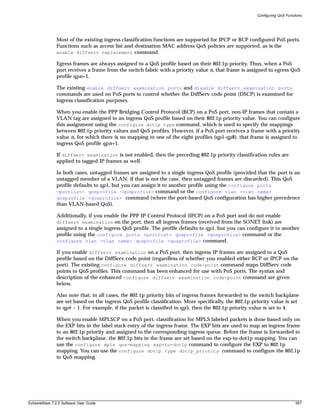 Configuring QoS Functions




               Most of the existing ingress classification functions are supported for IPCP or BCP configured PoS ports.
               Functions such as access list and destination MAC address QoS policies are supported, as is the
               enable diffserv replacement command.

               Egress frames are always assigned to a QoS profile based on their 802.1p priority. Thus, when a PoS
               port receives a frame from the switch fabric with a priority value n, that frame is assigned to egress QoS
               profile qpn+1.

               The existing enable diffserv examination ports and disable diffserv examination ports
               commands are used on PoS ports to control whether the DiffServ code point (DSCP) is examined for
               ingress classification purposes.

               When you enable the PPP Bridging Control Protocol (BCP) on a PoS port, non-IP frames that contain a
               VLAN tag are assigned to an ingress QoS profile based on their 802.1p priority value. You can configure
               this assignment using the configure dot1p type command, which is used to specify the mappings
               between 802.1p priority values and QoS profiles. However, if a PoS port receives a frame with a priority
               value n, for which there is no mapping to one of the eight profiles (qp1-qp8), that frame is assigned to
               ingress QoS profile qpn+1.

               If diffserv examination is not enabled, then the preceding 802.1p priority classification rules are
               applied to tagged IP frames as well.

               In both cases, untagged frames are assigned to a single ingress QoS profile (provided that the port is an
               untagged member of a VLAN; if that is not the case, then untagged frames are discarded). This QoS
               profile defaults to qp1, but you can assign it to another profile using the configure ports
               <portlist> qosprofile <qosprofile> command or the configure vlan <vlan name>
               qosprofile <qosprofile> command (where the port-based QoS configuration has higher precedence
               than VLAN-based QoS).

               Additionally, if you enable the PPP IP Control Protocol (IPCP) on a PoS port and do not enable
               diffserv examination on the port, then all ingress frames (received from the SONET link) are
               assigned to a single ingress QoS profile. The profile defaults to qp1, but you can configure it to another
               profile using the configure ports <portlist> qosprofile <qosprofile> command or the
               configure vlan <vlan name> qosprofile <qosprofile> command.

               If you enable diffserv examination on a PoS port, then ingress IP frames are assigned to a QoS
               profile based on the DiffServ code point (regardless of whether you enabled either BCP or IPCP on the
               port). The existing configure diffserv examination code-point command maps DiffServ code
               points to QoS profiles. This command has been enhanced for use with PoS ports. The syntax and
               description of the enhanced configure diffserv examination code-point command are given
               below.

               Also note that, in all cases, the 802.1p priority bits of ingress frames forwarded to the switch backplane
               are set based on the ingress QoS profile classification. More specifically, the 802.1p priority value is set
               to qp# – 1. For example, if the packet is classified to qp5, then the 802.1p priority value is set to 4.

               When you enable MPLSCP on a PoS port, classification for MPLS labeled packets is done based only on
               the EXP bits in the label stack entry of the ingress frame. The EXP bits are used to map an ingress frame
               to an 802.1p priority and assigned to the corresponding ingress queue. Before the frame is forwarded to
               the switch backplane, the 802.1p bits in the frame are set based on the exp-to-dot1p mapping. You can
               use the configure mpls qos-mapping exp-to-dot1p command to configure the EXP to 802.1p
               mapping. You can use the configure dot1p type dot1p_priority command to configure the 802.1p
               to QoS mapping.




ExtremeWare 7.2.0 Software User Guide                                                                                        557
 