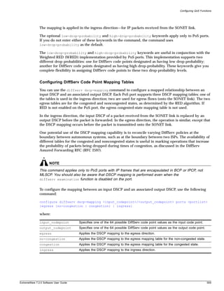 Configuring QoS Functions




               The mapping is applied in the ingress direction—for IP packets received from the SONET link.

               The optional low-drop-probability and high-drop-probability keywords apply only to PoS ports.
               If you do not enter either of these keywords in the command, the command uses
               low-drop-probability as the default.

               The low-drop-probability and high-drop-probability keywords are useful in conjunction with the
               Weighted RED (WRED) implementation provided by PoS ports. This implementation supports two
               different drop probabilities: one for DiffServ code points designated as having low drop-probability;
               another for DiffServ code points designated as having high drop-probability. These keywords give you
               complete flexibility in assigning DiffServ code points to these two drop-probability levels.


               Configuring DiffServ Code Point Mapping Tables
               You can use the diffserv dscp-mapping command to configure a mapped relationship between an
               input DSCP and an associated output DSCP. Each PoS port supports three DSCP mapping tables: one of
               the tables is used in the ingress direction; two are used for egress flows (onto the SONET link). The two
               egress tables are for the congested and noncongested states, as determined by the RED algorithm. If
               RED is not enabled on the PoS port, the egress congested-state mapping table is not used.

               In the ingress direction, the input DSCP of a packet received from the SONET link is replaced by an
               output DSCP before the packet is forwarded. In the egress direction, the operation is similar, except that
               the DSCP mapping occurs before the packet is transmitted onto the SONET link.

               One potential use of the DSCP mapping capability is to reconcile varying DiffServ policies at the
               boundary between autonomous systems, such as at the boundary between two ISPs. The availability of
               different tables for the congested and noncongested states is useful in marking operations that increase
               the probability of packets being dropped during times of congestion, as discussed in the DiffServ
               Assured Forwarding RFC (RFC 2597).


                       NOTE
               This command applies only to PoS ports with IP frames that are encapsulated in BCP or IPCP, not
               MLSCP. You should also be aware that DSCP mapping is performed even when the
               diffserv examination function is disabled on the port.


               To configure the mapping between an input DSCP and an associated output DSCP, use the following
               command:

               configure diffserv dscp-mapping <input_codepoint>/<output_codepoint> ports <portlist>
               {egress {no-congestion | congestion} | ingress}

               where:

               input_codepoint          Specifies one of the 64 possible DiffServ code point values as the input code point.
               output_codepoint         Specifies one of the 64 possible DiffServ code point values as the output code point.
               egress                   Applies the DSCP mapping to the egress direction.
               no-congestion            Applies the DSCP mapping to the egress mapping table for the non-congested state.
               congestion               Applies the DSCP mapping to the egress mapping table for the congested state.
               ingress                  Applies the DSCP mapping to the ingress direction.




ExtremeWare 7.2.0 Software User Guide                                                                                            559
 