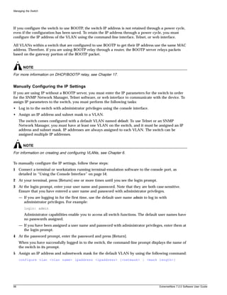 Managing the Switch




If you configure the switch to use BOOTP, the switch IP address is not retained through a power cycle,
even if the configuration has been saved. To retain the IP address through a power cycle, you must
configure the IP address of the VLAN using the command-line interface, Telnet, or web interface.

All VLANs within a switch that are configured to use BOOTP to get their IP address use the same MAC
address. Therefore, if you are using BOOTP relay through a router, the BOOTP server relays packets
based on the gateway portion of the BOOTP packet.


       NOTE
For more information on DHCP/BOOTP relay, see Chapter 17.


Manually Configuring the IP Settings
If you are using IP without a BOOTP server, you must enter the IP parameters for the switch in order
for the SNMP Network Manager, Telnet software, or web interface to communicate with the device. To
assign IP parameters to the switch, you must perform the following tasks:
• Log in to the switch with administrator privileges using the console interface.
• Assign an IP address and subnet mask to a VLAN.
     The switch comes configured with a default VLAN named default. To use Telnet or an SNMP
     Network Manager, you must have at least one VLAN on the switch, and it must be assigned an IP
     address and subnet mask. IP addresses are always assigned to each VLAN. The switch can be
     assigned multiple IP addresses.


       NOTE
For information on creating and configuring VLANs, see Chapter 6.

To manually configure the IP settings, follow these steps:
1 Connect a terminal or workstation running terminal-emulation software to the console port, as
  detailed in “Using the Console Interface” on page 54.
2 At your terminal, press [Return] one or more times until you see the login prompt.
3 At the login prompt, enter your user name and password. Note that they are both case-sensitive.
  Ensure that you have entered a user name and password with administrator privileges.
     — If you are logging in for the first time, use the default user name admin to log in with
       administrator privileges. For example:
        login: admin
        Administrator capabilities enable you to access all switch functions. The default user names have
        no passwords assigned.
     — If you have been assigned a user name and password with administrator privileges, enter them at
       the login prompt.
4 At the password prompt, enter the password and press [Return].
     When you have successfully logged in to the switch, the command-line prompt displays the name of
     the switch in its prompt.
5 Assign an IP address and subnetwork mask for the default VLAN by using the following command:
     configure vlan <vlan name> ipaddress <ipaddress> {<netmask> | <mask length>}




56                                                                                        ExtremeWare 7.2.0 Software User Guide
 