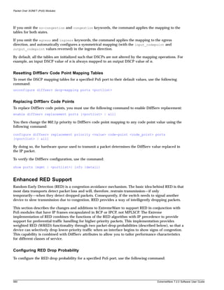 Packet Over SONET (PoS) Modules




If you omit the no-congestion and congestion keywords, the command applies the mapping to the
tables for both states.

If you omit the egress and ingress keywords, the command applies the mapping to the egress
direction, and automatically configures a symmetrical mapping (with the input_codepoint and
output_codepoint values reversed) in the ingress direction.

By default, all the tables are initialized such that DSCPs are not altered by the mapping operations. For
example, an input DSCP value of n is always mapped to an output DSCP value of n.


Resetting DiffServ Code Point Mapping Tables
To reset the DSCP mapping tables for a specified PoS port to their default values, use the following
command:
unconfigure diffserv dscp-mapping ports <portlist>


Replacing DiffServ Code Points
To replace DiffServ code points, you must use the following command to enable DiffServ replacement:
enable diffserv replacement ports [<portlist> | all]

You then change the 802.1p priority to DiffServ code point mapping to any code point value using the
following command:

configure diffserv replacement priority <value> code-point <code_point> ports
[<portlist> | all]

By doing so, the hardware queue used to transmit a packet determines the DiffServ value replaced in
the IP packet.

To verify the DiffServ configuration, use the command:

show ports {mgmt | <portlist>} info {detail}



Enhanced RED Support
Random Early Detection (RED) is a congestion avoidance mechanism. The basic idea behind RED is that
most data transports detect packet loss and will, therefore, restrain transmission—if only
temporarily—when they detect dropped packets. Consequently, if the switch needs to signal another
device to slow transmission due to congestion, RED provides a way of intelligently dropping packets.

This section describes the changes and additions to ExtremeWare to support RED in conjunction with
PoS modules that have IP frames encapsulated in BCP or IPCP, not MPLSCP. The Extreme
implementation of RED combines the functions of the RED algorithm with IP precedence to provide
support for preferential traffic handling for higher-priority packets. This implementation provides
weighted RED (WRED) functionality through two packet-drop probabilities (described below), so that a
device can selectively drop lower-priority traffic when an interface begins to show signs of congestion.
This capability is combined with DiffServ attributes to allow you to tailor performance characteristics
for different classes of service.


Configuring RED Drop Probability
To configure the RED drop probability for a specified PoS port, use the following command:




560                                                                                      ExtremeWare 7.2.0 Software User Guide
 