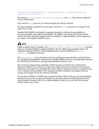 Configuring QoS Functions




               configure red [drop-probability | low-drop-probability | high-drop-probability]
               <percent> {ports <portlist>}

               The optional low-drop-probability, high-drop-probability, and ports keywords are supported
               only for SONET ports.

               If you omit the ports keyword, the command applies the setting to all ports.

               The drop probability is specified as a percentage, where the percent parameter is an integer in the
               range from 1 to 100.

               Weighted RED (WRED) functionality is supported through two different drop probabilities: a
               low-drop-probability and a high-drop-probability. The DiffServ code points of IP packets indicate
               whether the packet should be dropped with low probability or high probability, and the appropriate
               percentage is then applied if WRED is active.


                       NOTE
               WRED is applied only to IP packets. The configure diffserv examination code-point command
               gives you complete flexibility in assigning DSCPs to the two different drop-probability levels. This
               configured mapping of DSCPs to drop-probability levels is used by WRED even if diffserv
               examination is disabled on the port.


               The drop-probability keyword indicates that the specified percentage should be used for both the
               low and high drop-probabilities. This effectively disables WRED and reverts to standard RED operation.
               For SONET ports, both the low and high drop-probabilities default to 10%.

               The role of the configured drop probability in RED operation on SONET ports is illustrated in
               Figure 105A. RED is active when the average queue length is between the minimum and maximum
               thresholds. In this region, the probability that a given packet is dropped increases in a straight line up
               to the configured drop probability at the maximum threshold. All packets are dropped when the
               average queue length exceeds the maximum threshold.

               The operation of WRED on SONET ports is depicted in Figure 105B. In this case, the drop probability
               depends not only on the average queue length, but also upon whether the DSCP indicates that the
               packet should be dropped with a low or high probability, which is to say, the DSCP of the packet
               controls which curve is used.




ExtremeWare 7.2.0 Software User Guide                                                                                       561
 