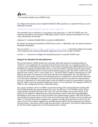 Configuring QoS Functions




                       NOTE
                This command applies only to SONET ports.


               To configure the minimum queue length threshold for RED operation on a specified PoS port, use the
               following command:

               configure red min-threshold <percent> ports <portlist>

               The threshold value is specified as a percentage in the range from 1 to 100. For SONET ports, the
               minimum threshold is a percentage of 1000 packet buffers, and the maximum threshold is set to the
               value calculated by the formula:

               minimum ((3 * minimum threshold buffers), maximum available buffers)

               By default, the minimum threshold for SONET ports is 10%, or 100 buffers; thus, the default maximum
               threshold is 300 buffers.

               You can use the show ports {mgmt | <portlist>} info {detail} command to display the settings
               of the minimum and maximum thresholds, displayed in terms of the number of buffers.

               Use the ports keyword to configure the threshold parameter on specific SONET ports.


               Support for Standard Per-Hop Behaviors
               The per-hop behavior (PHB) describes the externally observable packet forwarding handling (or
               “behavior”) to be applied by the receiving network element when there are competing requests for
               resources such as bandwidth and buffer space. In the packet forwarding path, differentiated services are
               identified by mapping the differentiated services code point (DSCP) contained in the IP packet header
               to a specific forwarding behavior at each network element along its path. The DSCP is 6 bits wide, and
               takes the form xxxxxx, where x can be either 0 or 1. The DSCP field is capable of identifying one of 64
               distinct code points. For purposes of code point allocation and management, the code point space is
               divided into three pools: one pool of 32 code points (pool 1) constitutes the recommended code points
               to be allocated as standards; a second pool of 16 code points (pool 2) is set aside for experimental or
               local use; a third pool of 16 code points (pool 3) that are initially set aside for experimental or local use,
               but that might be used for standard assignments if pool 1 is ever exhausted. The mapping of DSCPs to
               PHBs is a user-configurable function, as described below.

               The current standards call for two PHBs: Assured Forwarding (AF) and Expedited Forwarding (EF).
               The EF PHB describes the required behavior for voice-over-IP service. The AF PHB consists of four
               independently forwarded AF classes: AF1, AF2, AF3, and AF4. Within each of these classes, an IP
               packet can be assigned to different levels of drop precedence (used to determine drop probability)
               depending on how many levels of drop precedence the implementation supports. RFC 2597 describes
               two schemes for drop-precedence levels: a three-level scheme (see Table 76) and a two-level scheme (see
               Table 77). The three-level scheme supports low, medium, and high drop-precedence levels for the AF
               classes; the two-level scheme supports low and high drop-precedence levels (and groups the medium
               drop-precedence code-points with the high drop-precedence code-points). The Extreme implementation
               for the PoS module supports the two-level drop-precedence scheme.




ExtremeWare 7.2.0 Software User Guide                                                                                         563
 