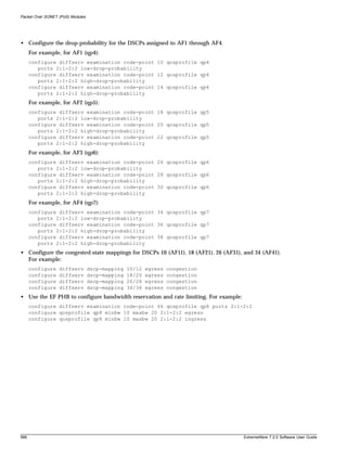 Packet Over SONET (PoS) Modules




• Configure the drop-probability for the DSCPs assigned to AF1 through AF4.
      For example, for AF1 (qp4):
      configure diffserv examination code-point 10 qosprofile qp4
         ports 2:1-2:2 low-drop-probability
      configure diffserv examination code-point 12 qosprofile qp4
         ports 2:1-2:2 high-drop-probability
      configure diffserv examination code-point 14 qosprofile qp4
         ports 2:1-2:2 high-drop-probability
      For example, for AF2 (qp5):
      configure diffserv examination code-point 18 qosprofile qp5
         ports 2:1-2:2 low-drop-probability
      configure diffserv examination code-point 20 qosprofile qp5
         ports 2:1-2:2 high-drop-probability
      configure diffserv examination code-point 22 qosprofile qp5
         ports 2:1-2:2 high-drop-probability
      For example, for AF3 (qp6):
      configure diffserv examination code-point 26 qosprofile qp6
         ports 2:1-2:2 low-drop-probability
      configure diffserv examination code-point 28 qosprofile qp6
         ports 2:1-2:2 high-drop-probability
      configure diffserv examination code-point 30 qosprofile qp6
         ports 2:1-2:2 high-drop-probability
      For example, for AF4 (qp7):
      configure diffserv examination code-point 34 qosprofile qp7
         ports 2:1-2:2 low-drop-probability
      configure diffserv examination code-point 36 qosprofile qp7
         ports 2:1-2:2 high-drop-probability
      configure diffserv examination code-point 38 qosprofile qp7
         ports 2:1-2:2 high-drop-probability
• Configure the congested-state mappings for DSCPs 10 (AF11), 18 (AF21), 26 (AF31), and 34 (AF41).
  For example:
      configure   diffserv        dscp-mapping   10/12   egress   congestion
      configure   diffserv        dscp-mapping   18/20   egress   congestion
      configure   diffserv        dscp-mapping   26/28   egress   congestion
      configure   diffserv        dscp-mapping   34/36   egress   congestion
• Use the EF PHB to configure bandwidth reservation and rate limiting. For example:
      configure diffserv examination code-point 46 qosprofile qp8 ports 2:1-2:2
      configure qosprofile qp8 minbw 10 maxbw 20 2:1-2:2 egress
      configure qosprofile qp8 minbw 10 maxbw 20 2:1-2:2 ingress




566                                                                                   ExtremeWare 7.2.0 Software User Guide
 