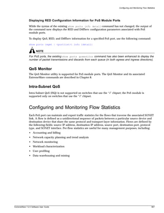 Configuring and Monitoring Flow Statistics




               Displaying RED Configuration Information for PoS Module Ports
               While the syntax of the existing show ports info detail command has not changed, the output of
               the command now displays the RED and DiffServ configuration parameters associated with PoS
               module ports.

               To display QoS, RED, and DiffServ information for a specified PoS port, use the following command:

               show ports {mgmt | <portlist>} info {detail}

                       NOTE
               For PoS ports, the existing show ports qosmonitor command has also been enhanced to display the
               number of packet transmissions and discards from each queue (in both egress and ingress directions).


               QoS Monitor
               The QoS Monitor utility is supported for PoS module ports. The QoS Monitor and its associated
               ExtremeWare commands are described in Chapter 8.


               Intra-Subnet QoS
               Intra-Subnet QoS (ISQ) is not supported on switches that use the “i” chipset; the PoS module is
               supported only on switches that use the “i” chipset.



               Configuring and Monitoring Flow Statistics
               Each PoS port can maintain and export traffic statistics for the flows that traverse the associated SONET
               link. A flow is defined as a unidirectional sequence of packets between a particular source device and
               destination device that share the same protocol and transport-layer information. Flows are defined by
               the following fields: source IP address, destination IP address, source port, destination port, protocol
               type, and SONET interface. Per-flow statistics are useful for many management purposes, including:
               • Accounting and billing
               • Network capacity planning and trend analysis
               • Network monitoring
               • Workload characterization
               • User profiling
               • Data warehousing and mining




ExtremeWare 7.2.0 Software User Guide                                                                                           567
 
