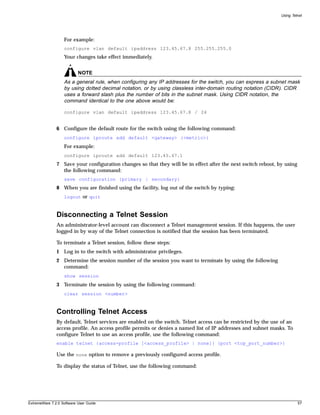 Using Telnet




                   For example:
                   configure vlan default ipaddress 123.45.67.8 255.255.255.0
                   Your changes take effect immediately.


                           NOTE
                   As a general rule, when configuring any IP addresses for the switch, you can express a subnet mask
                   by using dotted decimal notation, or by using classless inter-domain routing notation (CIDR). CIDR
                   uses a forward slash plus the number of bits in the subnet mask. Using CIDR notation, the
                   command identical to the one above would be:

                   configure vlan default ipaddress 123.45.67.8 / 24


               6 Configure the default route for the switch using the following command:
                   configure iproute add default <gateway> {<metric>}
                   For example:
                   configure iproute add default 123.45.67.1
               7 Save your configuration changes so that they will be in effect after the next switch reboot, by using
                 the following command:
                   save configuration {primary | secondary}
               8 When you are finished using the facility, log out of the switch by typing:
                   logout or quit


               Disconnecting a Telnet Session
               An administrator-level account can disconnect a Telnet management session. If this happens, the user
               logged in by way of the Telnet connection is notified that the session has been terminated.

               To terminate a Telnet session, follow these steps:
               1 Log in to the switch with administrator privileges.
               2 Determine the session number of the session you want to terminate by using the following
                 command:
                   show session
               3 Terminate the session by using the following command:
                   clear session <number>


               Controlling Telnet Access
               By default, Telnet services are enabled on the switch. Telnet access can be restricted by the use of an
               access profile. An access profile permits or denies a named list of IP addresses and subnet masks. To
               configure Telnet to use an access profile, use the following command:
               enable telnet {access-profile [<access_profile> | none]} {port <tcp_port_number>}

               Use the none option to remove a previously configured access profile.

               To display the status of Telnet, use the following command:




ExtremeWare 7.2.0 Software User Guide                                                                                    57
 