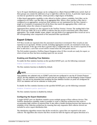 Configuring and Monitoring Flow Statistics




               Up to 32 export distribution groups can be configured on a Black Diamond 6800 series switch. Each of
               these groups can contain the addresses of up to eight flow-collector devices. A particular export group
               can then be specified for each filter, which provides a high-degree of flexibility.
               A filter-based aggregation capability is also offered to further enhance scalability. Each filter can be
               configured to be either a per-flow filter or an aggregation filter. When a flow matches a filter that is
               configured as an aggregation, normal per-flow statistics are not maintained for the flow. Instead, a
               single set of statistics is maintained for all the flows that match the aggregation filter, which can
               substantially reduce the volume of exported data.
               Aggregated flow statistics are also exported in the NetFlow Version 1 format. The nexthop field of the
               flow record (see Table 79) is set to xFFFF to indicate that the record is associated with a filter-based
               aggregation. The srcaddr, dstaddr, srcport, dstport, and prot fields of an aggregated flow record are set to
               the corresponding value components of the associated filter specification.


               Export Criteria
               TCP flow records are exported when the associated connection is terminated. Flow records are also
               exported on an age basis. All flow records, including aggregation records, are examined at least once
               every 30 minutes. If the age of the flow is greater than a configurable time, the record is exported. If the
               flow is still active, a new flow record will be created when the next packet arrives.
               The PoS module transmits a NetFlow Export Datagram when 25 flow records are ready for export, or
               when at least one flow has been awaiting export for one second.


               Enabling and Disabling Flow Statistics
               To enable the flow statistics function on the specified SONET port, use the following command:
               enable flowstats ports <portlist>

               The flow statistics function is disabled by default.


                       NOTE
               Flow statistics are collected only on SONET ports that are configured to use the IP Control Protocol
               (IPCP). No flow statistics are collected on ports that are configured to use the Bridging Control Protocol
               (BCP). You will not be prevented from enabling the flow statistics function on ports not configured for
               IPCP, but statistics will not be collected on those ports.

               To disable the flow statistics function on the specified SONET port, use the following command:
               disable flowstats ports <portlist>

               The flow statistics function is disabled by default.


               Configuring the Export Destination
               A single SONET port can distribute statistics across multiple groups of flow-collector devices. This
               NetFlow distribution capability makes it possible to create a collection architecture that scales to
               accommodate high volumes of exported data. It also offers a health-checking function that improves the
               reliability of the collection architecture by ensuring that only responsive flow-collector devices are
               included in active export distribution lists.

               The distribution algorithm ensures that all the records for a given flow are exported to the same
               collector. The algorithm also ensures that flow records for both the ingress and egress directions of a




ExtremeWare 7.2.0 Software User Guide                                                                                               571
 