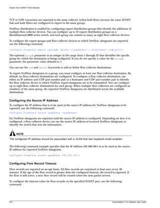Packet Over SONET (PoS) Modules




TCP or UDP connection are exported to the same collector (when both flows traverse the same SONET
link and both filters are configured to export to the same group).

NetFlow distribution is enabled by configuring export distribution groups that identify the addresses of
multiple flow-collector devices. You can configure up to 32 export distribution groups on a
BlackDiamond 6800 series switch, and each group can contain as many as eight flow-collector devices.

To configure the export groups and flow-collector devices to which NetFlow datagrams are exported,
use the following command:

configure flowstats export <group#> delete [<ipaddress> | <hostname>] <udp_port>

The optional group# parameter is an integer in the range from 1 through 32 that identifies the specific
group for which the destination is being configured. If you do not specify a value for the group#
parameter, the parameter value defaults to 1.

You can use the add and delete keywords to add or delete flow-collector destinations.

To export NetFlow datagrams to a group, you must configure at least one flow-collector destination. By
default, no flow-collector destinations are configured. To configure a flow-collector destination, use
either an IP address and UDP port number pair or a hostname and UDP port number pair to identify
the flow-collector device to which NetFlow export datagrams are to be transmitted. You can configure
up to eight flow-collector destinations for each group. When multiple flow-collectors are configured as
members of the same group, the exported NetFlow datagrams are distributed across the available
destinations.


Configuring the Source IP Address
To configure the IP address that is to be used as the source IP address for NetFlow datagrams to be
exported, use the following command:
configure flowstats source ipaddress <ipaddress>

No NetFlow datagrams are exported until the source IP address is configured. Depending on how it is
configured, a flow-collector device can use the source IP address of received NetFlow datagrams to
identify the switch that sent the information.


       NOTE
The configured IP address should be associated with a VLAN that has loopback-mode enabled.

The following command example specifies that the IP address 192.168.100.1 is to be used as the source
IP address for exported NetFlow datagrams.

configure flowstats source ipaddress 192.168.100.1


Configuring Flow Record Timeout
Flow records are exported on an age basis: All flow records are examined at least once every 30
minutes. If the age of the flow record is greater than the configured timeout, the record is exported. If
the flow is still active, a new flow record will be created when the next packet arrives.

To configure the timeout value for flow records on the specified SONET port, use the following
command:




572                                                                                       ExtremeWare 7.2.0 Software User Guide
 