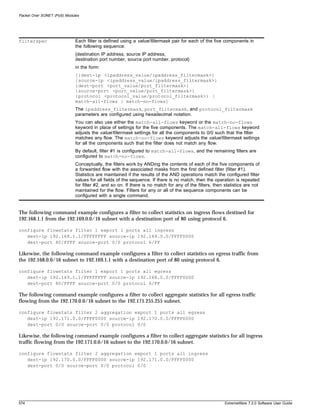 Packet Over SONET (PoS) Modules




filterspec                   Each filter is defined using a value/filtermask pair for each of the five components in
                             the following sequence:
                             {destination IP address, source IP address,
                             destination port number, source port number, protocol}
                             in the form:
                             [{dest-ip <ipaddress_value/ipaddress_filtermask>}
                             {source-ip <ipaddress_value/ipaddress_filtermask>}
                             {dest-port <port_value/port_filtermask>}
                             {source-port <port_value/port_filtermask>}
                             {protocol <protocol_value/protocol_filtermask>} |
                             match-all-flows | match-no-flows]
                             The ipaddress_filtermask, port_filtermask, and protocol_filtermask
                             parameters are configured using hexadecimal notation.
                             You can also use either the match-all-flows keyword or the match-no-flows
                             keyword in place of settings for the five components. The match-all-flows keyword
                             adjusts the value/filtermask settings for all the components to 0/0 such that the filter
                             matches any flow. The match-no-flows keyword adjusts the value/filtermask settings
                             for all the components such that the filter does not match any flow.
                             By default, filter #1 is configured to match-all-flows, and the remaining filters are
                             configured to match-no-flows.
                             Conceptually, the filters work by ANDing the contents of each of the five components of
                             a forwarded flow with the associated masks from the first defined filter (filter #1).
                             Statistics are maintained if the results of the AND operations match the configured filter
                             values for all fields of the sequence. If there is no match, then the operation is repeated
                             for filter #2, and so on. If there is no match for any of the filters, then statistics are not
                             maintained for the flow. Filters for any or all of the sequence components can be
                             configured with a single command.


The following command example configures a filter to collect statistics on ingress flows destined for
192.168.1.1 from the 192.169.0.0/16 subnet with a destination port of 80 using protocol 6.

configure flowstats filter 1 export 1 ports all ingress
   dest-ip 192.168.1.1/FFFFFFFF source-ip 192.169.0.0/FFFF0000
   dest-port 80/FFFF source-port 0/0 protocol 6/FF

Likewise, the following command example configures a filter to collect statistics on egress traffic from
the 192.168.0.0/16 subnet to 192.169.1.1 with a destination port of 80 using protocol 6.

configure flowstats filter 1 export 1 ports all egress
   dest-ip 192.169.1.1/FFFFFFFF source-ip 192.168.0.0/FFFF0000
   dest-port 80/FFFF source-port 0/0 protocol 6/FF

The following command example configures a filter to collect aggregate statistics for all egress traffic
flowing from the 192.170.0.0/16 subnet to the 192.171.255.255 subnet.

configure flowstats filter 2 aggregation export 1 ports all egress
   dest-ip 192.171.0.0/FFFF0000 source-ip 192.170.0.0/FFFF0000
   dest-port 0/0 source-port 0/0 protocol 0/0

Likewise, the following command example configures a filter to collect aggregate statistics for all ingress
traffic flowing from the 192.171.0.0/16 subnet to the 192.170.0.0/16 subnet.

configure flowstats filter 2 aggregation export 1 ports all ingress
   dest-ip 192.170.0.0/FFFF0000 source-ip 192.171.0.0/FFFF0000
   dest-port 0/0 source-port 0/0 protocol 0/0




574                                                                                                      ExtremeWare 7.2.0 Software User Guide
 