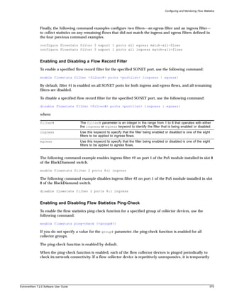 Configuring and Monitoring Flow Statistics




               Finally, the following command examples configure two filters—an egress filter and an ingress filter—
               to collect statistics on any remaining flows that did not match the ingress and egress filters defined in
               the four previous command examples.

               configure flowstats filter 3 export 1 ports all egress match-all-flows
               configure flowstats filter 3 export 1 ports all ingress match-all-flows


               Enabling and Disabling a Flow Record Filter
               To enable a specified flow record filter for the specified SONET port, use the following command:

               enable flowstats filter <filter#> ports <portlist> {ingress | egress}

               By default, filter #1 is enabled on all SONET ports for both ingress and egress flows, and all remaining
               filters are disabled.

               To disable a specified flow record filter for the specified SONET port, use the following command:

               disable flowstats filter <filter#> ports <portlist> {ingress | egress}

               where:

               filter#                  The filter# parameter is an integer in the range from 1 to 8 that operates with either
                                        the ingress or egress keyword to identify the filter that is being enabled or disabled.
               ingress                  Use this keyword to specify that the filter being enabled or disabled is one of the eight
                                        filters to be applied to ingress flows.
               egress                   Use this keyword to specify that the filter being enabled or disabled is one of the eight
                                        filters to be applied to egress flows.


               The following command example enables ingress filter #2 on port 1 of the PoS module installed in slot 8
               of the BlackDiamond switch.

               enable flowstats filter 2 ports 8:1 ingress

               The following command example disables ingress filter #2 on port 1 of the PoS module installed in slot
               8 of the BlackDiamond switch.

               disable flowstats filter 2 ports 8:1 ingress


               Enabling and Disabling Flow Statistics Ping-Check
               To enable the flow statistics ping-check function for a specified group of collector devices, use the
               following command:

               enable flowstats ping-check {<group#>}

               If you do not specify a value for the group# parameter, the ping-check function is enabled for all
               collector groups.

               The ping-check function is enabled by default.

               When the ping-check function is enabled, each of the flow collector devices is pinged periodically to
               check its network connectivity. If a flow collector device is repetitively unresponsive, it is temporarily




ExtremeWare 7.2.0 Software User Guide                                                                                                   575
 