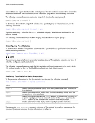 Packet Over SONET (PoS) Modules




removed from the export distribution list for that group. The flow collector device will be returned to
the export distribution list automatically when subsequent ping checks are consistently successful.

The following command example enables the ping-check function for export group 2.

enable flowstats ping-check 2

To disable the flow statistics ping-check function for a specified group of collector devices, use the
following command:

disable flowstats ping-check {<group#> | all}

If you do not specify a value for the group# parameter, the ping-check function is disabled for all
collector groups.

The following command example disables the ping-check function for export group 2.

disable flowstats ping-check 2


Unconfiguring Flow Statistics
To reset the flow statistics configuration parameters for a specified SONET port to their default values,
use the following command:
unconfigure flowstats ports [<portlist> | all]

       NOTE
This command does not affect the enabled or disabled status of flow statistics collection, nor does it
affect the configured export destinations.

The following command example resets the flow statistics configuration parameters for port 1 of the
PoS module installed in slot 8 of the BlackDiamond switch to their default values.

unconfigure flowstats ports 8:1


Displaying Flow Statistics Status Information
To display status information for the flow statistics function, use the following command:
show flowstats {<portlist> | export {<group#>}}

where:

portlist                     Use this optional parameter to specify the SONET port for which status information is
                             to be displayed.
export                       Use this optional keyword to display status information for export groups, which are
                             configured on a switch-wide basis.
group#                       Use this optional parameter with the export keyword to display status information for
                             a specific export group. If you do not specify a value for the group# parameter, the
                             export keyword by itself displays status information for all export groups.
detail                       Use this optional keyword to display detailed export group status information.


If you enter the show flowstats command with none of the optional keywords or parameters, the
command displays a summary of status information for all ports.




576                                                                                                 ExtremeWare 7.2.0 Software User Guide
 