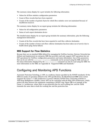 Configuring and Monitoring APS Functions




               The summary status display for a port includes the following information:

               • Values for all flow statistics configuration parameters
               • Count of flow records that have been exported
               • Counts of the number of packets/bytes for which flow statistics were not maintained because of
                 insufficient resources

               The summary status display for an export group includes the following information:

               • Values for all configuration parameters
               • Status of each export destination device

               The detailed status display for an export group includes the summary information, plus the following
               management information:

               • Counts of the flow records that have been exported to each flow collector destination
               • Counts of the number of times each flow collector destination has been taken out of service due to
                 health-check (ping check) failures


               MIB Support for Flow Statistics
               Because there are no standard MIBs defined for managing the NetFlow function, Extreme Networks has
               defined and implemented an enterprise MIB that provides read-only support (GET operations but not
               SET operations) for NetFlow configuration parameters and status information. Any of the parameters
               that can be set with the configure flowstats commands can be accessed using the MIB, and any of
               the status information displayed by the show flowstats command can also be read using the MIB. For
               more information on the MIB, see Appendix B, “Supported MIBs and Standards.”



               Configuring and Monitoring APS Functions
               Automatic Protection Switching, or APS, is a resiliency feature specified in the SONET standards. Of the
               different modes of operation defined in the APS specifications, the BlackDiamond 6800 series switch
               supports the Linear 1+1 APS architecture to protect tributary SONET lines connecting switches to
               Add-Drop Multiplexers (ADMs). Linear APS can be contrasted with the Ring APS architectures, which
               protect the lines between the equipment comprising a SONET ring. Figure 108 is an example of the
               Linear 1+1 architecture, where there is one protection line for each working line, and the ADM
               transmits the same data to both the working line and the protection line.




ExtremeWare 7.2.0 Software User Guide                                                                                        577
 