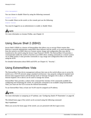 Managing the Switch




show management

You can choose to disable Telnet by using the following command:

disable telnet
To re-enable Telnet on the switch, at the console port use the following:
enable telnet

You must be logged in as an administrator to enable or disable Telnet.


       NOTE
For more information on Access Profiles, see Chapter 12.




Using Secure Shell 2 (SSH2)
Secure Shell 2 (SSH2) is a feature of ExtremeWare that allows you to encrypt Telnet session data
between a network administrator using SSH2 client software and the switch, or to send encrypted data
from the switch to an SSH2 client on a remote system. Image and configuration files may also be
transferred to the switch using the Secure Copy Protocol 2 (SCP2). The ExtremeWare CLI provides a
command that enable the switch to function as an SSH2 client, sending commands to a remote system
via an SSH2 session. It also provides commands to copy image and configuration files to the switch
using the SCP2.

For detailed information about SSH2 and SCP2, see Chapter 12, “Security”.



Using ExtremeWare Vista
The ExtremeWare Vista device-management software that runs on the switch allows you to access the
switch over a TCP/IP network using a standard web browser. Any properly configured standard web
browser that supports frames and JavaScript (such as Netscape Navigator 3.0 or above, or Microsoft
Internet Explorer 3.0 or above) can be used to manage the switch.

ExtremeWare Vista provides a subset of the command-line interface (CLI) commands available for
configuring and monitoring the switch. If a particular command is not available using ExtremeWare
Vista, you must use the CLI to access the desired functionality.

To use ExtremeWare Vista, at least one VLAN must be assigned an IP address.


       NOTE
For more information on assigning an IP address, see “Configuring Switch IP Parameters” on page 55.

The default home page of the switch can be accessed using the following command:
http://<ipaddress>

When you access the home page of the switch, you are presented with the Logon screen.




58                                                                                  ExtremeWare 7.2.0 Software User Guide
 