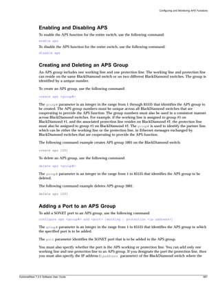 Configuring and Monitoring APS Functions




               Enabling and Disabling APS
               To enable the APS function for the entire switch, use the following command:
               enable aps
               To disable the APS function for the entire switch, use the following command:
               disable aps



               Creating and Deleting an APS Group
               An APS group includes one working line and one protection line. The working line and protection line
               can reside on the same BlackDiamond switch or on two different BlackDiamond switches. The group is
               identified by a unique number.

               To create an APS group, use the following command:

               create aps <group#>

               The group# parameter is an integer in the range from 1 through 65535 that identifies the APS group to
               be created. The APS group numbers must be unique across all BlackDiamond switches that are
               cooperating to provide the APS function. The group numbers must also be used in a consistent manner
               across BlackDiamond switches. For example, if the working line is assigned to group #1 on
               BlackDiamond #1, and the associated protection line resides on BlackDiamond #2, the protection line
               must also be assigned to group #1 on BlackDiamond #2. The group# is used to identify the partner line,
               which can be either the working line or the protection line, in Ethernet messages exchanged by
               BlackDiamond switches that are cooperating to provide the APS function.

               The following command example creates APS group 1001 on the BlackDiamond switch:

               create aps 1001

               To delete an APS group, use the following command:

               delete aps <group#>

               The group# parameter is an integer in the range from 1 to 65535 that identifies the APS group to be
               deleted.

               The following command example deletes APS group 1001:

               delete aps 1001



               Adding a Port to an APS Group
               To add a SONET port to an APS group, use the following command:
               configure aps <group#> add <port> [working | protection <ip address>]

               The group# parameter is an integer in the range from 1 to 65535 that identifies the APS group to which
               the specified port is to be added.

               The port parameter identifies the SONET port that is to be added to the APS group.

               You must also specify whether the port is the APS working or protection line. You can add only one
               working line and one protection line to an APS group. If you designate the port the protection line, then
               you must also specify the IP address (ipaddress parameter) of the BlackDiamond switch where the




ExtremeWare 7.2.0 Software User Guide                                                                                         587
 