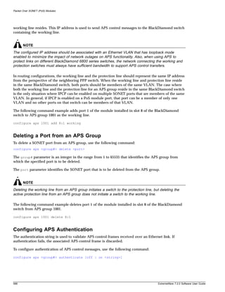 Packet Over SONET (PoS) Modules




working line resides. This IP address is used to send APS control messages to the BlackDiamond switch
containing the working line.


       NOTE
The configured IP address should be associated with an Ethernet VLAN that has loopback mode
enabled to minimize the impact of network outages on APS functionality. Also, when using APS to
protect links on different BlackDiamond 6800 series switches, the network connecting the working and
protection switches must always have sufficient bandwidth to support APS control transfers.

In routing configurations, the working line and the protection line should represent the same IP address
from the perspective of the neighboring PPP switch. When the working line and protection line reside
in the same BlackDiamond switch, both ports should be members of the same VLAN. The case where
both the working line and the protection line for an APS group reside in the same BlackDiamond switch
is the only situation where IPCP can be enabled on multiple SONET ports that are members of the same
VLAN. In general, if IPCP is enabled on a PoS module port, that port can be a member of only one
VLAN and no other ports on that switch can be members of that VLAN.

The following command example adds port 1 of the module installed in slot 8 of the BlackDiamond
switch to APS group 1001 as the working line.

configure aps 1001 add 8:1 working



Deleting a Port from an APS Group
To delete a SONET port from an APS group, use the following command:
configure aps <group#> delete <port>

The group# parameter is an integer in the range from 1 to 65535 that identifies the APS group from
which the specified port is to be deleted.

The port parameter identifies the SONET port that is to be deleted from the APS group.


       NOTE
Deleting the working line from an APS group initiates a switch to the protection line, but deleting the
active protection line from an APS group does not initiate a switch to the working line.

The following command example deletes port 1 of the module installed in slot 8 of the BlackDiamond
switch from APS group 1001.

configure aps 1001 delete 8:1



Configuring APS Authentication
The authentication string is used to validate APS control frames received over an Ethernet link. If
authentication fails, the associated APS control frame is discarded.

To configure authentication of APS control messages, use the following command:

configure aps <group#> authenticate [off | on <string>]




588                                                                                      ExtremeWare 7.2.0 Software User Guide
 