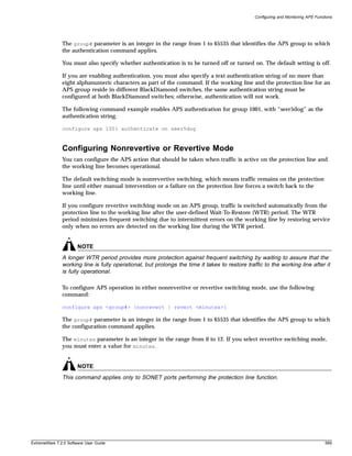 Configuring and Monitoring APS Functions




               The group# parameter is an integer in the range from 1 to 65535 that identifies the APS group to which
               the authentication command applies.

               You must also specify whether authentication is to be turned off or turned on. The default setting is off.

               If you are enabling authentication, you must also specify a text authentication string of no more than
               eight alphanumeric characters as part of the command. If the working line and the protection line for an
               APS group reside in different BlackDiamond switches, the same authentication string must be
               configured at both BlackDiamond switches; otherwise, authentication will not work.

               The following command example enables APS authentication for group 1001, with “seer5dog” as the
               authentication string.

               configure aps 1001 authenticate on seer5dog



               Configuring Nonrevertive or Revertive Mode
               You can configure the APS action that should be taken when traffic is active on the protection line and
               the working line becomes operational.

               The default switching mode is nonrevertive switching, which means traffic remains on the protection
               line until either manual intervention or a failure on the protection line forces a switch back to the
               working line.

               If you configure revertive switching mode on an APS group, traffic is switched automatically from the
               protection line to the working line after the user-defined Wait-To-Restore (WTR) period. The WTR
               period minimizes frequent switching due to intermittent errors on the working line by restoring service
               only when no errors are detected on the working line during the WTR period.


                       NOTE
               A longer WTR period provides more protection against frequent switching by waiting to assure that the
               working line is fully operational, but prolongs the time it takes to restore traffic to the working line after it
               is fully operational.

               To configure APS operation in either nonrevertive or revertive switching mode, use the following
               command:

               configure aps <group#> [nonrevert | revert <minutes>]

               The group# parameter is an integer in the range from 1 to 65535 that identifies the APS group to which
               the configuration command applies.

               The minutes parameter is an integer in the range from 0 to 12. If you select revertive switching mode,
               you must enter a value for minutes.


                       NOTE
               This command applies only to SONET ports performing the protection line function.




ExtremeWare 7.2.0 Software User Guide                                                                                               589
 