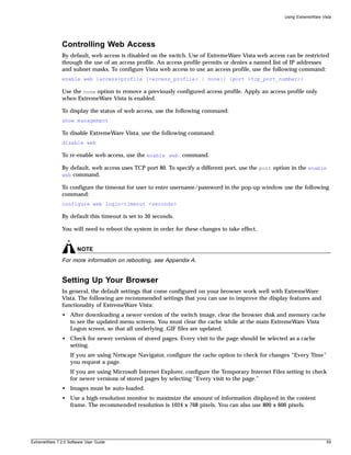 Using ExtremeWare Vista




               Controlling Web Access
               By default, web access is disabled on the switch. Use of ExtremeWare Vista web access can be restricted
               through the use of an access profile. An access profile permits or denies a named list of IP addresses
               and subnet masks. To configure Vista web access to use an access profile, use the following command:
               enable web {access-profile [<access_profile> | none]} {port <tcp_port_number>}

               Use the none option to remove a previously configured access profile. Apply an access profile only
               when ExtremeWare Vista is enabled.

               To display the status of web access, use the following command:
               show management

               To disable ExtremeWare Vista, use the following command:
               disable web

               To re-enable web access, use the enable web command.

               By default, web access uses TCP port 80. To specify a different port, use the port option in the enable
               web command.

               To configure the timeout for user to enter username/password in the pop-up window use the following
               command:
               configure web login-timeout <seconds>

               By default this timeout is set to 30 seconds.

               You will need to reboot the system in order for these changes to take effect.


                       NOTE
               For more information on rebooting, see Appendix A.


               Setting Up Your Browser
               In general, the default settings that come configured on your browser work well with ExtremeWare
               Vista. The following are recommended settings that you can use to improve the display features and
               functionality of ExtremeWare Vista:
               • After downloading a newer version of the switch image, clear the browser disk and memory cache
                 to see the updated menu screens. You must clear the cache while at the main ExtremeWare Vista
                 Logon screen, so that all underlying .GIF files are updated.
               • Check for newer versions of stored pages. Every visit to the page should be selected as a cache
                 setting.
                   If you are using Netscape Navigator, configure the cache option to check for changes “Every Time”
                   you request a page.
                   If you are using Microsoft Internet Explorer, configure the Temporary Internet Files setting to check
                   for newer versions of stored pages by selecting “Every visit to the page.”
               • Images must be auto-loaded.
               • Use a high-resolution monitor to maximize the amount of information displayed in the content
                 frame. The recommended resolution is 1024 x 768 pixels. You can also use 800 x 600 pixels.




ExtremeWare 7.2.0 Software User Guide                                                                                      59
 